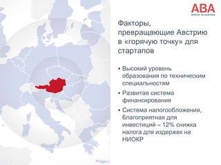 Факторы,
превращающие Австрию
в «горячую точку» для
стартапов
 Высокий уровень
образования по техническим
специальностям
 Развитая система
финансирования
 Система налогообложения,
благоприятная для
инвестиций – 12% снижка
налога для издержек на
НИОКР
 