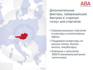 Дополнительные
факторы, превращающие
Австрию в «горячую
точку» для стартапов
 Самоорганизация стартапов
в кластеры и коллективные
офисы
 Поддержка (инвесторы на
ранних этапах, бизнес-
ангелы, инкубаторы)
 Компания с капиталом
5000 € (минимальный взнос
наличными)
 