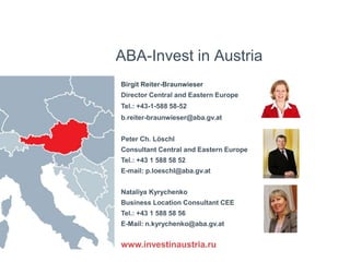 ABA-Invest in Austria
Birgit Reiter-Braunwieser
Director Central and Eastern Europe
Tel.: +43-1-588 58-52
b.reiter-braunwieser@aba.gv.at
Peter Ch. Löschl
Consultant Central and Eastern Europe
Tel.: +43 1 588 58 52
E-mail: p.loeschl@aba.gv.at
Nataliya Kyrychenko
Business Location Consultant CEE
Tel.: +43 1 588 58 56
E-Mail: n.kyrychenko@aba.gv.at
www.investinaustria.ru
 