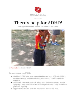 ABAWorks Article One
There’s help for ADHD!
How Applied Behavioral Analysis can help ADD and ADHD.
by Victoria Lee on October 12, 2017
There are three types of ADHD:
● Combined – This is the most commonly diagnosed type; ADD and ADHD, it
combines both the attention deficit and hyperactivity elements of various
disorders
● Inattention – Attention span that is very short compared to others in their
age group. Being easily distracted and having the inability to pay attention to
just about anything.
● Hyperactivity - Unable to sit still, may need to stand or run often.
 