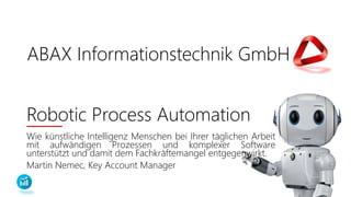 ABAX Informationstechnik GmbH
Robotic Process Automation
Wie künstliche Intelligenz Menschen bei Ihrer täglichen Arbeit
mit aufwändigen Prozessen und komplexer Software
unterstützt und damit dem Fachkräftemangel entgegenwirkt.
Martin Nemec, Key Account Manager
ABAX Informationstechnik GmbH
 