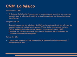 CRM. Lo básico Definición de CRM El Customer Relationship Management es un sistema que permite a las empresas manejar toda la información relativa a sus clientes desde una única plataforma de software. Origen del CRM Se podría decir que las soluciones de CRM son la continuación de los software de automatización de las fuerzas de ventas (SFA) y de las aplicaciones de Front Office, pudiéndose nombrar como ejemplo, a los productos Act! 2000 y Goldmine, los cuales obviamente, ahora están migrando hacia soluciones de Customer Relationship Management. Futuro del CRM Un concepto superior al CRM que es el DCM (Demand Chain Management).  Y podemos buscar más . . . 