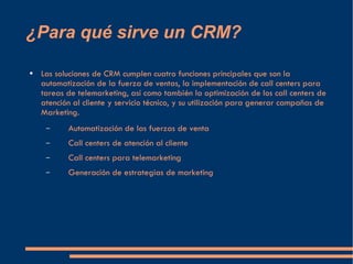 ¿Para qué sirve un CRM? Las soluciones de CRM cumplen cuatro funciones principales que son la automatización de la fuerza de ventas, la implementación de call centers para tareas de telemarketing, así como también la optimización de los call centers de atención al cliente y servicio técnico, y su utilización para generar campañas de Marketing. Automatización de las fuerzas de venta Call centers de atención al cliente Call centers para telemarketing Generación de estrategias de marketing  