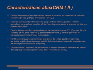 Características abaxCRM ( II ) Gestión de contenidos: Esta herramienta permite el acceso a los contenidos de cualquier naturaleza (textos, gráficos, animaciones, vídeos,...) E-service: Corresponde a herramientas que permiten a clientes, partners y clientes potenciales para realizar consultas self-service e interacciones con la empresa vía internet, intranet o extranets. Gestión de llamadas: Funcionalidad central de las aplicaciones de CSS (Customer Service Support). Se usa para llamadas y transacciones entrantes, y para la gestión de las transacciones del inicio al fin de la interacción. Field Service: Incluye herramientas de previsiones de ventas, gestión de contratos, garantías, servicio de componentes, gestión de infraestructura, inventario, seguimiento de defectos (gestión de calidad) y reporting. Personalización: Capacidad de personalizar el entorno de contacto del cliente en función de múltiples parámetros (preferencias, datos relevantes de cliente, 