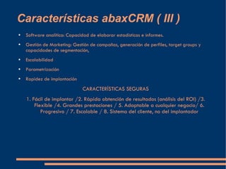 Características abaxCRM ( III ) Software analítico: Capacidad de elaborar estadísticas e informes. Gestión de Marketing: Gestión de campañas, generación de perfiles, target groups y capacidades de segmentación, Escalabilidad Parametrización Rapidez de implantación CARACTERÍSTICAS SEGURAS 1. Fácil de implantar /2. Rápida obtención de resultados (análisis del ROI) /3. Flexible /4. Grandes prestaciones / 5. Adaptable a cualquier negocio/ 6. Progresivo / 7. Escalable / 8. Sistema del cliente, no del implantador 