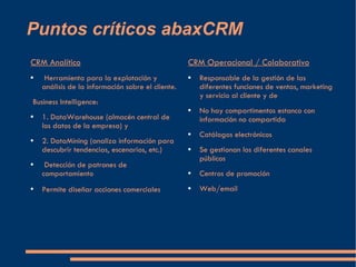 Puntos críticos abaxCRM  CRM Analítico Herramienta para la explotación y análisis de la información sobre el cliente. Business Intelligence: 1. DataWarehouse (almacén central de los datos de la empresa) y 2. DataMining (analiza información para descubrir tendencias, escenarios, etc.) Detección de patrones de comportamiento Permite diseñar acciones comerciales   CRM Operacional / Colaborativo Responsable de la gestión de las diferentes funciones de ventas, marketing y servicio al cliente y de No hay compartimentos estanco con información no compartida Catálogos electrónicos Se gestionan los diferentes canales públicos Centros de promoción Web/email 