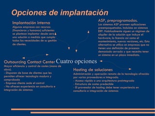 Opciones de implantación Cuatro opciones  Implantación interna Algunas empresas con recursos (financieros y humanos) suficientes se plantean implantar desde cero una solución a medida que cumpla todas las necesidades de su gestión de clientes.  ASP, preprogramadas. Los sistemas ASP proveen aplicaciones preempaquetadas. Incluidas en sistemas ERP. Habitualmente siguen un régimen de alquiler de la solución que incluye el hardware, la licencia así como el mantenimiento, nuevas versiones, etc. Esta alternativa se utiliza en empresas que no tienen una definición de procesos demasiado cerrada y que necesita tener un sistema en un plazo inmediato. Outsourcing Contact Center Mayor eficiencia y control de costes (mano de obra). - Disponen de base de clientes que les permiten ofrecer tecnología madura y comprobada - Empresa cliente cede el control - No ofrecen experiencia en consultoría e integración de sistemas Hosting de soluciones Administración y operación remota de la tecnología ofrecida por varios proveedores e integrada. - Acceso rápido a una arquitectura preintegrada - Estructura de costes predecible - El proveedor de hosting debe tener experiencia en consultoría e integración de sistemas 