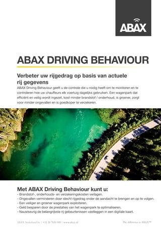 The difference is ABAX™
Met ABAX Driving Behaviour kunt u:
- Brandstof-, onderhouds- en verzekeringskosten verlagen.
- Ongevallen verminderen door slecht rijgedrag onder de aandacht te brengen en op te volgen.
- Een veiliger en groener wagenpark exploiteren.
- Geld besparen door de prestaties van het wagenpark te optimaliseren.
- Nauwkeurig de belangrijkste rij gebeurtenissen vastleggen in een digitale kaart.
ABAX Nederland bv +31 20 7820 300 www.abax.nl
ABAX DRIVING BEHAVIOUR
Verbeter uw rijgedrag op basis van actuele
rij gegevens
ABAX Driving Behaviour geeft u de controle die u nodig heeft om te monitoren en te
controleren hoe uw chauffeurs elk voertuig dagelijks gebruiken. Een wagenpark dat
efficiënt en veilig wordt ingezet, kost minder brandstof / onderhoud, is groener, zorgt
voor minder ongevallen en is goedkoper te verzekeren.
 