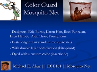 Michael E. Abay || ECE161 ||Mosquito Net Color Guard Mosquito Net - Designers: Eric Burns, Karen Han, Roel Punzalan, Eren Herbet,  Alex Chou, Young Kim - Lasts longer than standard mosquito nets  - With double layer construction (bite-proof) - Dyed with a custom color (insecticide) 