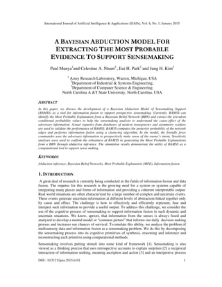 International Journal of Artificial Intelligence & Applications (IJAIA), Vol. 6, No. 1, January 2015
DOI : 10.5121/ijaia.2015.6101 1
A BAYESIAN ABDUCTION MODEL FOR
EXTRACTING THE MOST PROBABLE
EVIDENCE TO SUPPORT SENSEMAKING
Paul Munya1
and Celestine A. Ntuen2
, Eui H. Park2
and Jung H. Kim3
1
Army Research Laboratory, Warren, Michigan, USA
2
Department of Industrial & Systems Engineering,
3
Department of Computer Science & Engineering,
North Carolina A &T State University, North Carolina, USA
ABSTRACT
In this paper, we discuss the development of a Bayesian Abduction Model of Sensemaking Support
(BAMSS) as a tool for information fusion to support prospective sensemaking. Currently, BAMSS can
identify the Most Probable Explanation from a Bayesian Belief Network (BBN) and extract the prevalent
conditional probability values to help the sensemaking analysts to understand the cause-effect of the
adversary information. Actual vignettes from databases of modern insurgencies and asymmetry warfare
are used to validate the performance of BAMSS. BAMSS computes the posterior probability of the network
edges and performs information fusion using a clustering algorithm. In the model, the friendly force
commander uses the adversary information to prospectively make sense of the enemy’s intent. Sensitivity
analyses were used to confirm the robustness of BAMSS in generating the Most Probable Explanations
from a BBN through abductive inference. The simulation results demonstrate the utility of BAMSS as a
computational tool to support sense making.
KEYWORDS
Abduction inference, Bayesian Belief Networks, Most Probable Explanation (MPE), Information fusion
1. INTRODUCTION
A great deal of research is currently being conducted in the fields of information fusion and data
fusion. The impetus for this research is the growing need for a system or systems capable of
integrating many pieces and forms of information and providing a coherent interpretable output.
Real world situations are often characterized by a large number of complex and uncertain events.
These events generate uncertain information at different levels of abstraction linked together only
by cause and effect. The challenge is how to effectively and efficiently represent, fuse and
interpret such information to provide a useful output. To address this challenge, we consider the
use of the cognitive process of sensemaking to support information fusion in such dynamic and
uncertain situations. We know, apriori, that information from the senses is always fused and
analyzed to develop a mental model or “common picture” that informs our daily decision making
process and increases our chances of survival. To emulate this ability, we analyze the problem of
multisensory data and information fusion as a sensemaking problem. We do this by decomposing
the sensemaking process into its cognitive primitives of synthesis, reasoning and inference and
reconstructing each primitive using computational methods.
Sensemaking involves putting stimuli into some kind of framework [1]. Sensemaking is also
viewed as a thinking process that uses retrospective accounts to explain surprises [2] a reciprocal
interaction of information seeking, meaning ascription and action [3] and an interpretive process
 