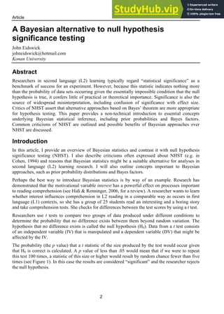 Article
2
A Bayesian alternative to null hypothesis
significance testing
John Eidswick
johneidswick@hotmail.com
Konan University
Abstract
Researchers in second language (L2) learning typically regard “statistical significance” as a
benchmark of success for an experiment. However, because this statistic indicates nothing more
than the probability of data sets occurring given the essentially impossible condition that the null
hypothesis is true, it confers little of practical or theoretical importance. Significance is also the
source of widespread misinterpretation, including confusion of significance with effect size.
Critics of NHST assert that alternative approaches based on Bayes’ theorem are more appropriate
for hypothesis testing. This paper provides a non-technical introduction to essential concepts
underlying Bayesian statistical inference, including prior probabilities and Bayes factors.
Common criticisms of NHST are outlined and possible benefits of Bayesian approaches over
NHST are discussed.
Introduction
In this article, I provide an overview of Bayesian statistics and contrast it with null hypothesis
significance testing (NHST). I also describe criticisms often expressed about NHST (e.g. in
Cohen, 1994) and reasons that Bayesian statistics might be a suitable alternative for analyses in
second language (L2) learning research. I will also outline concepts important to Bayesian
approaches, such as prior probability distributions and Bayes factors.
Perhaps the best way to introduce Bayesian statistics is by way of an example. Research has
demonstrated that the motivational variable interest has a powerful effect on processes important
to reading comprehension (see Hidi & Renninger, 2006, for a review). A researcher wants to learn
whether interest influences comprehension in L2 reading in a comparable way as occurs in first
language (L1) contexts, so she has a group of 25 students read an interesting and a boring story
and take comprehension tests. She checks for differences between the test scores by using a t test.
Researchers use t tests to compare two groups of data produced under different conditions to
determine the probability that no difference exists between them beyond random variation. The
hypothesis that no difference exists is called the null hypothesis (H0). Data from a t test consists
of an independent variable (IV) that is manipulated and a dependent variable (DV) that might be
affected by the IV.
The probability (the p value) that a t statistic of the size produced by the test would occur given
that H0 is correct is calculated. A p value of less than .05 would mean that if we were to repeat
this test 100 times, a statistic of this size or higher would result by random chance fewer than five
times (see Figure 1). In this case the results are considered “significant” and the researcher rejects
the null hypothesis.
 