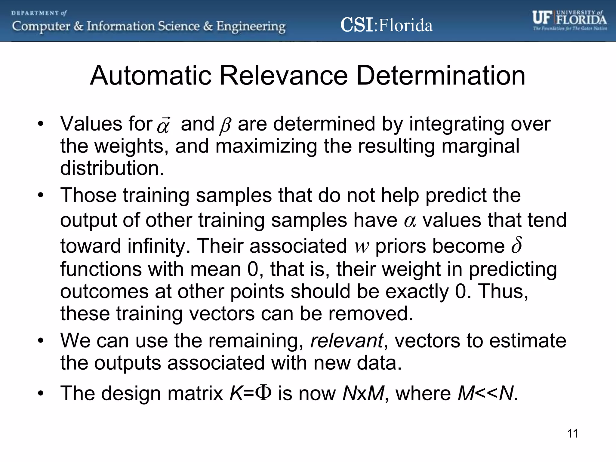 Automatic Relevance DeterminationValues for     and    are determined by integrating over the weights, and maximizing the resulting marginal distribution.Those training samples that do not help predict the output of other training samples have αvalues that tend toward infinity. Their associated w priors become δ functions with mean 0, that is, their weight in predicting outcomes at other points should be exactly 0. Thus, these training vectors can be removed.We can use the remaining, relevant, vectors to estimate the outputs associated with new data.The design matrix K=Φis now NxM, where M<<N.11