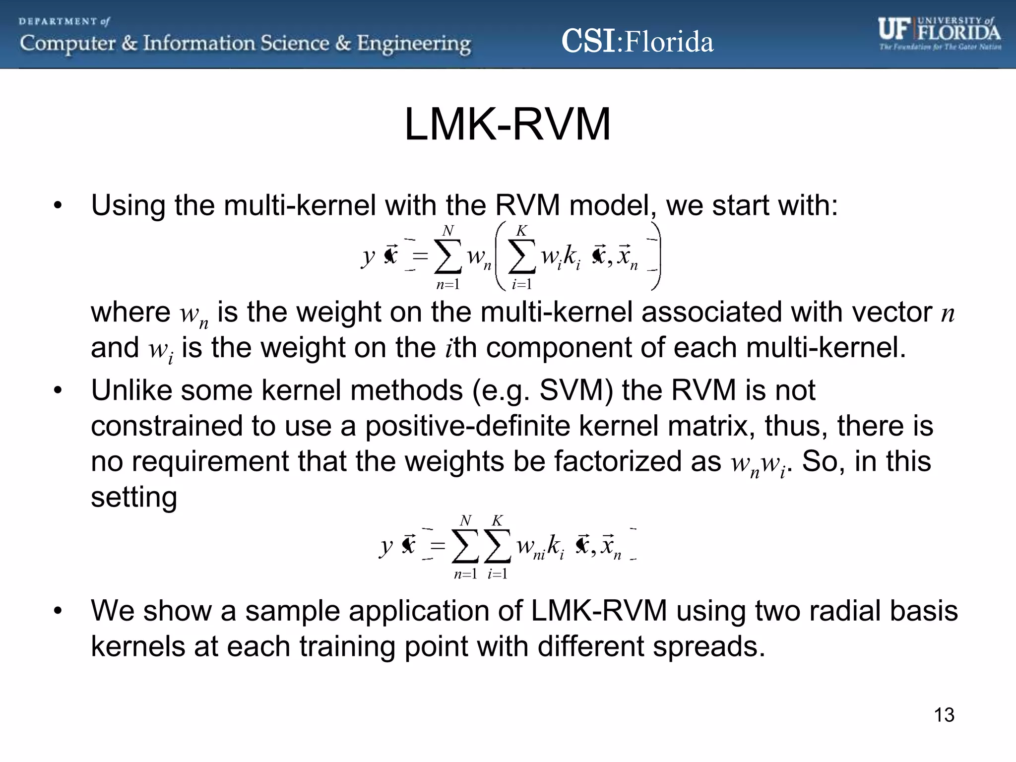 LMK-RVMUsing the multi-kernel with the RVM model, we start with:where wn is the weight on themulti-kernel associated with vector n and wi is the weight on the ith component of each multi-kernel.Unlike some kernel methods (e.g. SVM) the RVM is not constrained to use a positive-definite kernel matrix, thus, there is norequirement that the weights be factorized aswnwi. So, in this settingWe show a sample application of LMK-RVM using two radial basis kernels at each training point with different spreads.13