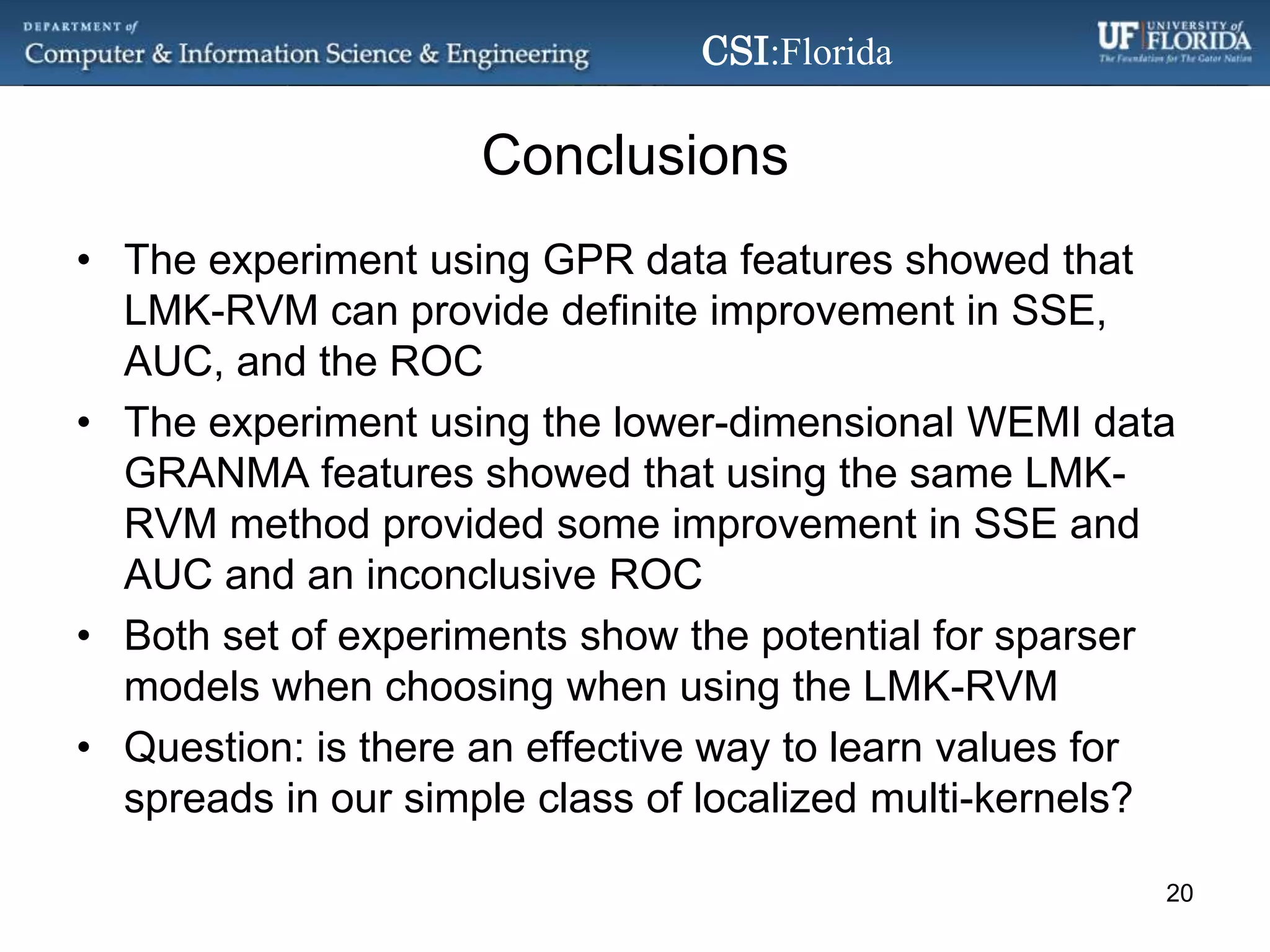 ConclusionsThe experiment using GPR data features showed that LMK-RVM can provide definite improvement in SSE, AUC, and the ROCThe experiment using the lower-dimensional WEMI data GRANMA features showed that using the same LMK-RVM method provided some improvement in SSE and AUC and an inconclusive ROCBoth set of experiments show the potential for sparser models when choosing when using the LMK-RVMQuestion: is there an effective way to learn values for spreads in our simple class of localized multi-kernels?20