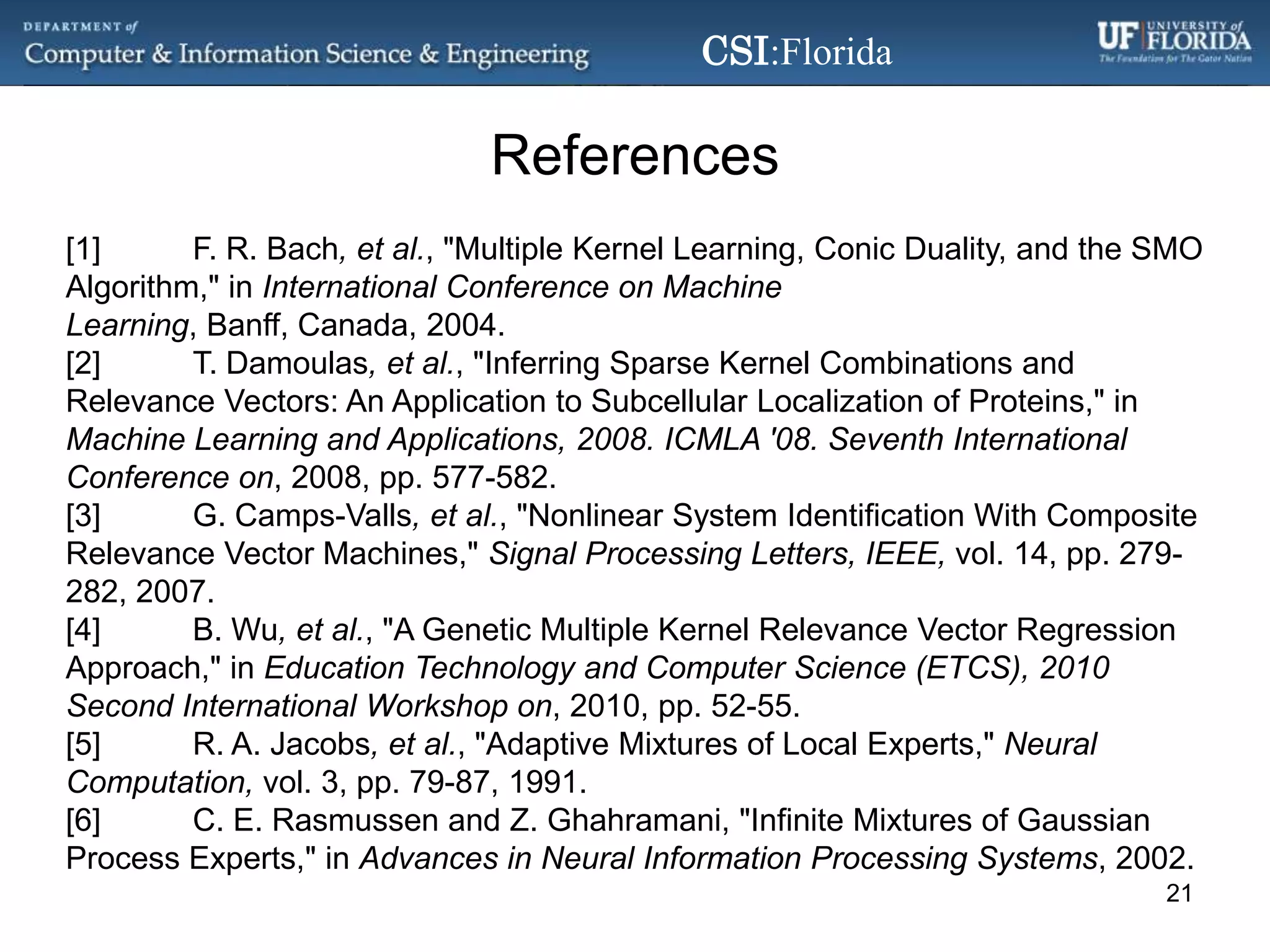 References[1]	F. R. Bach, et al., "Multiple Kernel Learning, Conic Duality, and the SMO Algorithm," in International Conference on Machine Learning, Banff, Canada, 2004.[2]	T. Damoulas, et al., "Inferring Sparse Kernel Combinations and Relevance Vectors: An Application to Subcellular Localization of Proteins," in Machine Learning and Applications, 2008. ICMLA '08. Seventh International Conference on, 2008, pp. 577-582.[3]	G. Camps-Valls, et al., "Nonlinear System Identification With Composite Relevance Vector Machines," Signal Processing Letters, IEEE, vol. 14, pp. 279-282, 2007.[4]	B. Wu, et al., "A Genetic Multiple Kernel Relevance Vector Regression Approach," in Education Technology and Computer Science (ETCS), 2010 Second International Workshop on, 2010, pp. 52-55.[5]	R. A. Jacobs, et al., "Adaptive Mixtures of Local Experts," Neural Computation, vol. 3, pp. 79-87, 1991.[6]	C. E. Rasmussen and Z. Ghahramani, "Infinite Mixtures of Gaussian Process Experts," in Advances in Neural Information Processing Systems, 2002.21