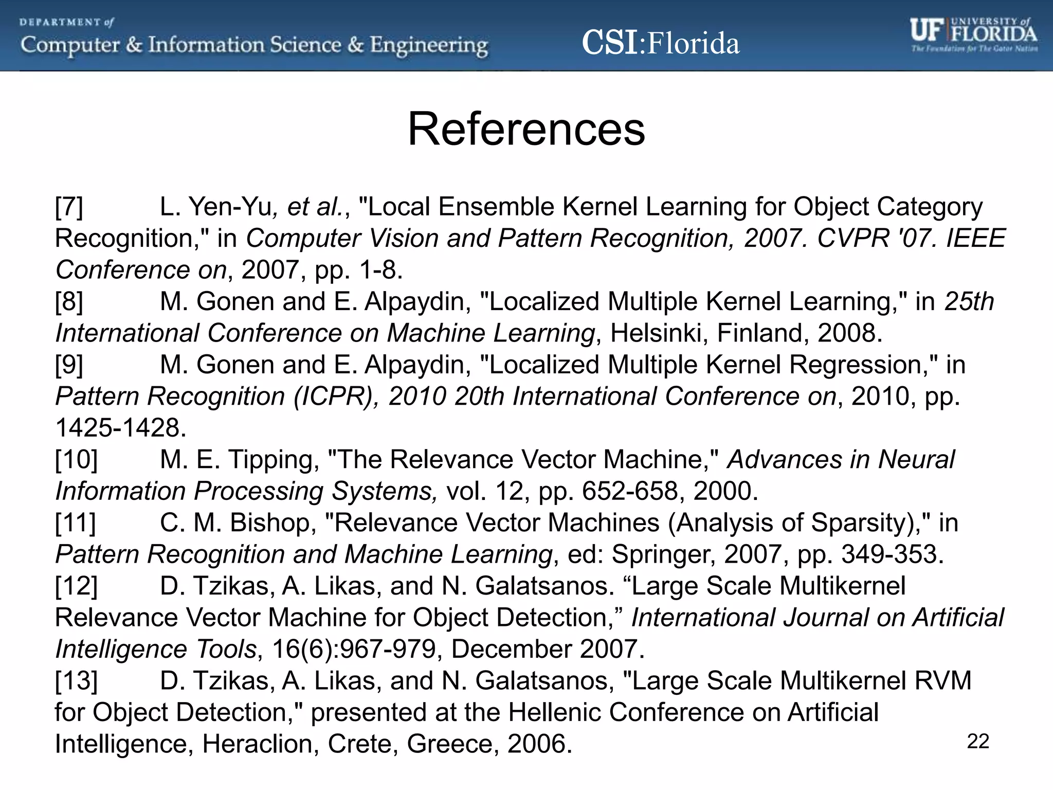 References[7]	L. Yen-Yu, et al., "Local Ensemble Kernel Learning for Object Category Recognition," in Computer Vision and Pattern Recognition, 2007. CVPR '07. IEEE Conference on, 2007, pp. 1-8.[8]	M. Gonen and E. Alpaydin, "Localized Multiple Kernel Learning," in 25th International Conference on Machine Learning, Helsinki, Finland, 2008.[9]	M. Gonen and E. Alpaydin, "Localized Multiple Kernel Regression," in Pattern Recognition (ICPR), 2010 20th International Conference on, 2010, pp. 1425-1428.[10]	M. E. Tipping, "The Relevance Vector Machine," Advances in Neural Information Processing Systems, vol. 12, pp. 652-658, 2000.[11]	C. M. Bishop, "Relevance Vector Machines (Analysis of Sparsity)," in Pattern Recognition and Machine Learning, ed: Springer, 2007, pp. 349-353.[12]	D. Tzikas, A. Likas, and N. Galatsanos. “Large Scale Multikernel Relevance Vector Machine for Object Detection,” International Journal on Artificial Intelligence Tools, 16(6):967-979, December 2007.[13]	D. Tzikas, A. Likas, and N. Galatsanos, "Large Scale Multikernel RVM for Object Detection," presented at the Hellenic Conference on Artificial Intelligence, Heraclion, Crete, Greece, 2006.22