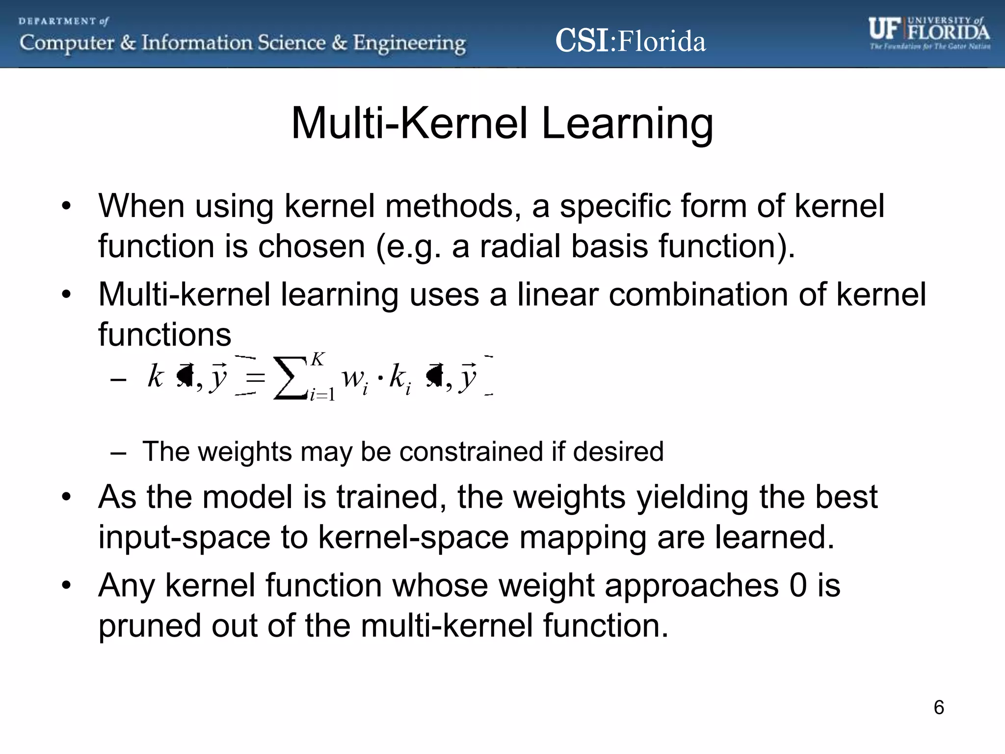 Multi-Kernel LearningWhen using kernel methods, a specificform of kernel function is chosen (e.g. a radial basis function).Multi-kernel learning uses a linear combination of kernel functionsThe weights may be constrained if desiredAs the model is trained, the weights yielding the best input-space to kernel-space mapping are learned.Any kernel function whose weight approaches 0 is pruned out of the multi-kernel function.6