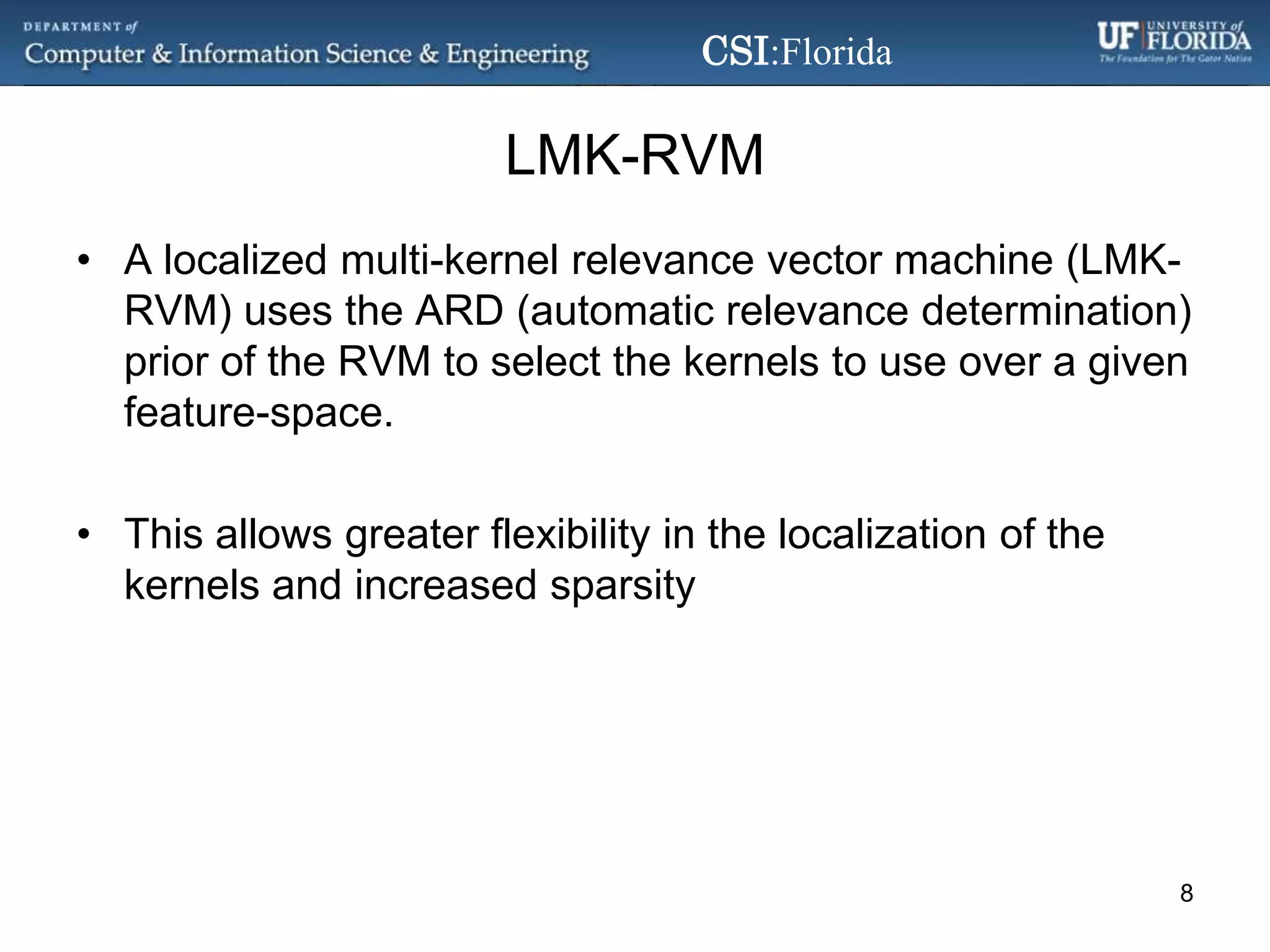 LMK-RVMA localized multi-kernel relevance vector machine (LMK-RVM) uses the ARD (automatic relevance determination) prior of the RVM to select the kernels to use over a given feature-space.This allows greater flexibility in the localization of the kernels and increased sparsity8