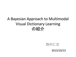 A Bayesian Approach to Multimodal
Visual Dictionary Learning
の紹介
西村仁志
2013/10/15
 