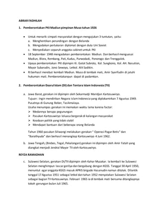 ABRAR FADHILAH 
1. Pemberontakan PKI Madiun pimpinan Muso tahun 1926 
 Untuk menarik simpati masyarakat dengan mengajukan 3 tuntutan, yaitu: 
a. Menghentikan perundingan dengan Belanda 
b. Mengadakan pertukaran diplomat dengan duta Uni Soviet 
c. Menyediakan separuh anggota cabinet umtuk PKI 
 18 September 1948 mengadakan pemberontakan Madiun. Dan berhasil menguasai 
Madiun, Blora, Rembang, Pati, Kudus, Purwodadi, Ponorogo dan Trenggalek. 
 Upaya pemberontakan PKI dipimpin Ki. Gatot Subroto, Kol. Sungkono, Kol. AH. Nasution, 
Mayor Subarudin, Jono Sewoyo, Letkol. Alit Sadikin. 
 RI berhasil merebut kembali Madiun. Muso di tembak mati, Amir Syarifudin di jatuhi 
hukuman mati. Pemberontakanpun dapat di padamkan. 
2. Pemberontakan Daarul Islam (DI) dan Tentara Islam Indonesia (TII) 
a. Jawa Barat, gerakan ini dipimpin oleh Sekarmadji Maridjan Kartosuwiryo. 
Tujuan : Ingin mendirikan Negara islam Indonesia yang diplokamirkan 7 Agustus 1949. 
Pusatnya di Gunung Beber, Tasikmalaya. 
Usaha menumpas gerakan ini memakan waktu lama karena factor: 
 Medannya berupa pegunungan 
 Pasukan Kartosuwiryo leluasa bergerak di kalangan masyarakat 
 Keadaan politik yang tidak stabil 
 Mendapat bantuan dari beberapa orang Belanda 
Tahun 1960 pasukan Siliwangi melakukan gerakan “ Operasi Pagar Betis” dan 
“Barathyuda” dan berhasil menangkap Kartosuwiryo 4 Juni 1962. 
b. Jawa Tengah, (Brebes, Tegal, Pekalongan) gerakan ini dipimpin oleh Amir Fatah yang 
diangkat menjadi Jendral Mayor TII oleh Kartosuwiryo. 
REYZA RAMADHAN 
c. Sulawesi Selatan, gerakan DI/TII dipimpin oleh Kahar Muzakar. Ia kembali ke Sulawesi 
Selatan menghimpun lascar gerilya dan bergabung dengan KGSS. Tanggal 30 April 1950, 
menuntut agar anggota KGGS masuk APRIS brigade Hasanudin namun ditolak. Dilantik 
tanggal 17 Agustus 1951 sebagai letkol dan tahun 1952 menyatakan Sulawesi Selatan 
sebagai bagian TII Kartosuwiryo. Februari 1965 ia di tembak mati bersama ditangkapnya 
tokoh gerungan bulan Juli 1965. 
 