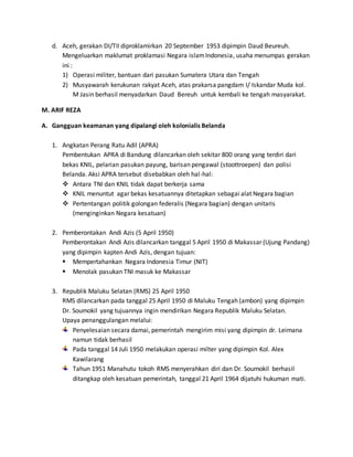d. Aceh, gerakan DI/TII diproklamirkan 20 September 1953 dipimpin Daud Beureuh. 
Mengeluarkan maklumat proklamasi Negara islam Indonesia, usaha menumpas gerakan 
ini : 
1) Operasi militer, bantuan dari pasukan Sumatera Utara dan Tengah 
2) Musyawarah kerukunan rakyat Aceh, atas prakarsa pangdam I/ Iskandar Muda kol. 
M Jasin berhasil menyadarkan Daud Bereuh untuk kembali ke tengah masyarakat. 
M. ARIF REZA 
A. Gangguan keamanan yang dipalangi oleh kolonialis Belanda 
1. Angkatan Perang Ratu Adil (APRA) 
Pembentukan APRA di Bandung dilancarkan oleh sekitar 800 orang yang terdiri dari 
bekas KNIL, pelarian pasukan payung, barisan pengawal (stoottroepen) dan polisi 
Belanda. Aksi APRA tersebut disebabkan oleh hal-hal: 
 Antara TNI dan KNIL tidak dapat berkerja sama 
 KNIL menuntut agar bekas kesatuannya ditetapkan sebagai alat Negara bagian 
 Pertentangan politik golongan federalis (Negara bagian) dengan unitaris 
(menginginkan Negara kesatuan) 
2. Pemberontakan Andi Azis (5 April 1950) 
Pemberontakan Andi Azis dilancarkan tanggal 5 April 1950 di Makassar (Ujung Pandang) 
yang dipimpin kapten Andi Azis, dengan tujuan: 
 Mempertahankan Negara Indonesia Timur (NIT) 
 Menolak pasukan TNI masuk ke Makassar 
3. Republik Maluku Selatan (RMS) 25 April 1950 
RMS dilancarkan pada tanggal 25 April 1950 di Maluku Tengah (ambon) yang dipimpin 
Dr. Soumokil yang tujuannya ingin mendirikan Negara Republik Maluku Selatan. 
Upaya penanggulangan melalui: 
Penyelesaian secara damai, pemerintah mengirim misi yang dipimpin dr. Leimana 
namun tidak berhasil 
Pada tanggal 14 Juli 1950 melakukan operasi milter yang dipimpin Kol. Alex 
Kawilarang 
Tahun 1951 Manahutu tokoh RMS menyerahkan diri dan Dr. Soumokil berhasil 
ditangkap oleh kesatuan pemerintah, tanggal 21 April 1964 dijatuhi hukuman mati. 
 