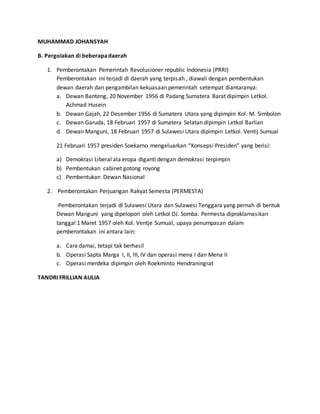 MUHAMMAD JOHANSYAH 
B. Pergolakan di beberapa daerah 
1. Pemberontakan Pemerintah Revolusioner republic Indonesia (PRRI) 
Pemberontakan ini terjadi di daerah yang terpisah , diawali dengan pembentukan 
dewan daerah dan pengambilan kekuasaan pemerintah setempat diantaranya: 
a. Dewan Banteng, 20 November 1956 di Padang Sumatera Barat dipimpin Letkol. 
Achmad Husein 
b. Dewan Gajah, 22 Desember 1956 di Sumatera Utara yang dipimpin Kol. M. Simbolon 
c. Dewan Garuda, 18 Februari 1957 di Sumatera Selatan dipimpin Letkol Barlian 
d. Dewan Manguni, 18 Februari 1957 di Sulawesi Utara dipimpin Letkol. Ventij Sumual 
21 Februari 1957 presiden Soekarno mengeluarkan “Konsepsi Presiden” yang berisi: 
a) Demokrasi Liberal ala eropa diganti dengan demokrasi terpimpin 
b) Pembentukan cabinet gotong royong 
c) Pembentukan Dewan Nasional 
2. Pemberontakan Perjuangan Rakyat Semesta (PERMESTA) 
Pemberontakan terjadi di Sulawesi Utara dan Sulawesi Tenggara yang pernah di bentuk 
Dewan Manguni yang dipelopori oleh Letkol DJ. Somba. Permesta diproklamasikan 
tanggal 1 Maret 1957 oleh Kol. Ventje Sumual, upaya penumpasan dalam 
pemberontakan ini antara lain: 
a. Cara damai, tetapi tak berhasil 
b. Operasi Sapta Marga I, II, III, IV dan operasi mena I dan Mena II 
c. Operasi merdeka dipimpin oleh Roekminto Hendraningrat 
TANDRI FRILLIAN AULIA 
