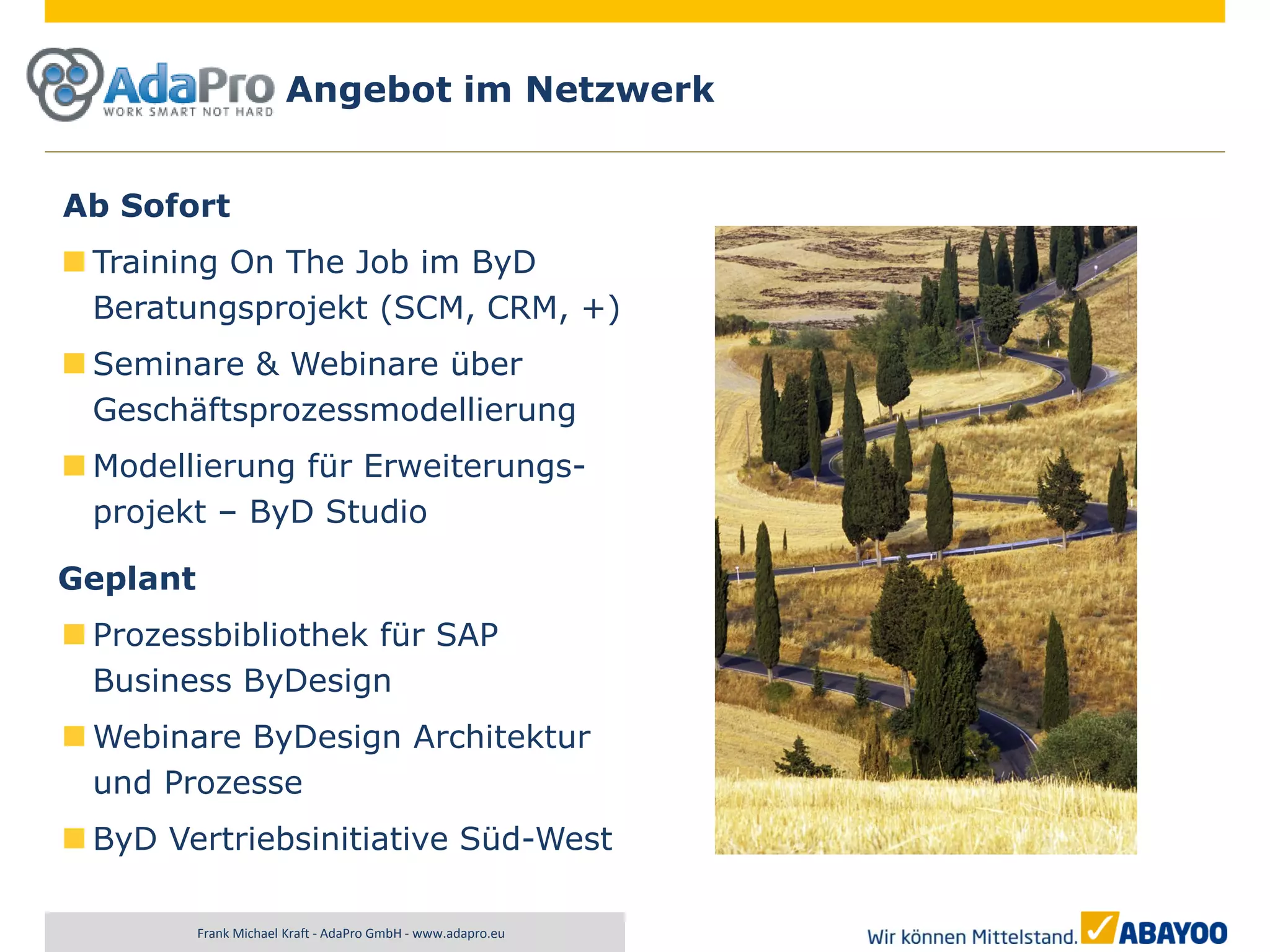 Angebot im Netzwerk


Ab Sofort
 Training On The Job im ByD
 Beratungsprojekt (SCM, CRM, +)
 Seminare & Webinare über
 Geschäftsprozessmodellierung
 Modellierung für Erweiterungs-
 projekt – ByD Studio

Geplant
 Prozessbibliothek für SAP
 Business ByDesign
 Webinare ByDesign Architektur
 und Prozesse
 ByD Vertriebsinitiative Süd-West

          Frank Michael Kraft - AdaPro GmbH - www.adapro.eu
 