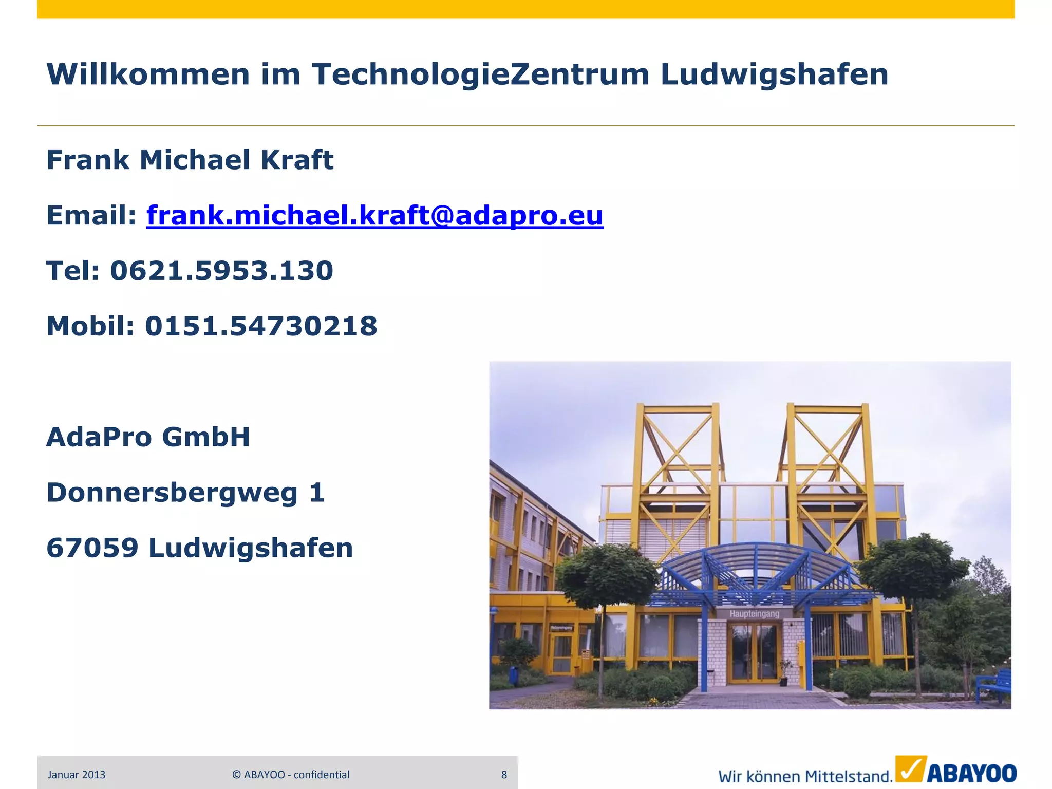 Willkommen im TechnologieZentrum Ludwigshafen

Frank Michael Kraft

Email: frank.michael.kraft@adapro.eu

Tel: 0621.5953.130

Mobil: 0151.54730218



AdaPro GmbH

Donnersbergweg 1

67059 Ludwigshafen




Januar 2013   © ABAYOO - confidential   8
 
