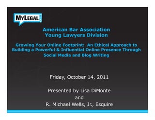 American Bar Association
              Young Lawyers Division

 Growing Your Online Footprint: An Ethical Approach to
Building a Powerful & Influential Online Presence Through
              Social Media and Blog Writing

                          	
  
                          	
  
                Friday, October 14, 2011

               Presented by Lisa DiMonte
                          and
              R. Michael Wells, Jr., Esquire   	
  
 