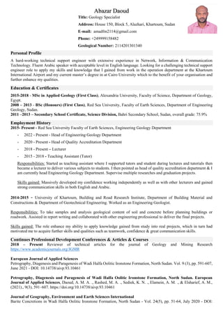 Abazar Daoud
Title: Geology Specialist
Address: House 150, Block 5, Alazhari, Khartoum, Sudan
E-mail: amadfm2114@gmail.com
Phone: +249999158482
Geological Number: 2114201301340
Personal Profile
A hard-working technical support engineer with extensive experience in Network, Information & Communication
Technology. Fluent Arabic speaker with acceptable level in English language. Looking for a challenging technical support
engineer role to apply my skills and knowledge that I gained from work in the operation department at the Khartoum
International Airport and my current master’s degree in at Cairo University which to the benefit of your organisation and
further enhance my qualities.
Education & Certificates
2015-2018 - MSc in Applied Geology (First Class), Alexandria University, Faculty of Science, Department of Geology,
Egypt.
2008 – 2013 - BSc (Honours) (First Class), Red Sea University, Faculty of Earth Sciences, Department of Engineering
Geology, Sudan.
2011 –2013 – Secondary School Certificate, Science Division, Bahri Secondary School, Sudan, overall grade: 75.9%
Employment History
2015- Present - Red Sea University Faculty of Earth Sciences, Engineering Geology Department
- 2022 - Present - Head of Engineering Geology Department
- 2020 - Present - Head of Quality Accreditation Department
- 2018 - Present – Lecturer
- 2015 - 2018 - Teaching Assistant (Tutor)
Responsibilities: Started as teaching assistant where I supported tutors and student during lectures and tutorials then
became a lecturer to deliver various subjects to students. I then pointed as head of quality accreditation department & I
am currently head Engineering Geology Department. Supervise multiple researches and graduation projects.
Skills gained: Massively developed my confidence working independently as well as with other lecturers and gained
strong communication skills in both English and Arabic.
2014-2015 - University of Khartoum, Building and Road Research Institute, Department of Building Material and
Constructions & Department of Geotechnical Engineering. Worked as an Engineering Geologist.
Responsibilities: To take samples and analysis geological content of soil and concrete before planning buildings or
roadwork. Assisted in report writing and collaborated with other engineering professional to deliver the final projects.
Skills gained: The role enhance my ability to apply knowledge gained from study into real projects, which in turn had
motivated me to acquire further skills and qualities such as teamwork, confidence & great communication skills.
Continues Professional Development Conferences & Articles & Courses
2018 – Present Reviewer of technical articles for the journal of Geology and Mining Research
https://www.academicjournals.org/JGMR
European Journal of Applied Sciences
Petrography, Diagenesis and Paragenesis of Wadi Halfa Oolitic Ironstone Formation, North Sudan. Vol. 9 (3), pp. 591-607,
June 2021 - DOI: 10.14738/aivp.93.10461
Petrography, Diagenesis and Paragenesis of Wadi Halfa Oolitic Ironstone Formation, North Sudan. European
Journal of Applied Sciences, Daoud, A. M. A. ., Rashed, M. A. ., Sediek, K. N. ., Elamein, A. M. ., & Elsharief, A. M.,
(2021)., 9(3), 591–607. https://doi.org/10.14738/aivp.93.10461
Journal of Geography, Environment and Earth Sciences International
Barite Concretions in Wadi Halfa Oolitic Ironstone Formation, North Sudan - Vol. 24(5), pp. 51-64, July 2020 - DOI:
 