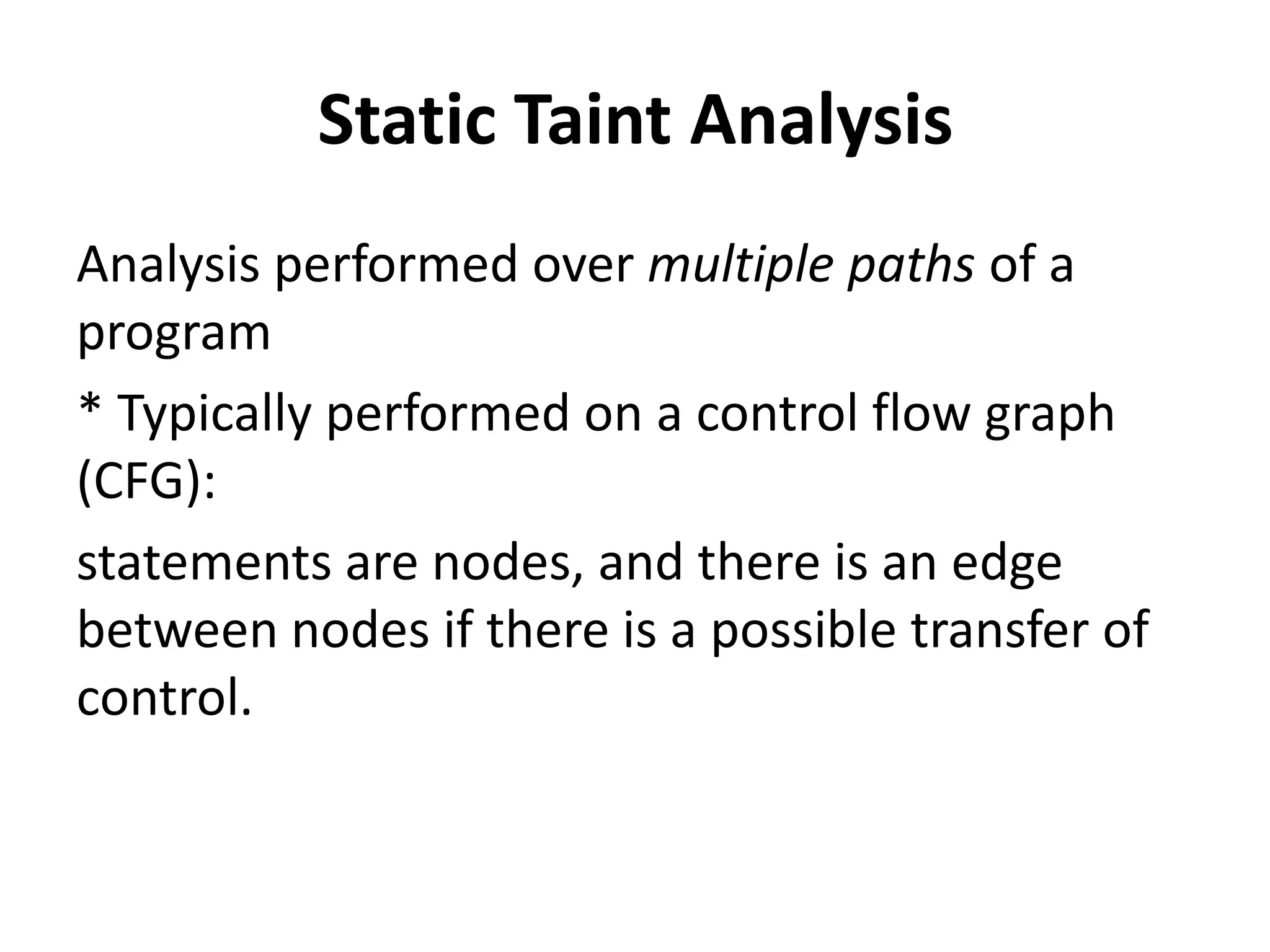 Static Taint Analysis Analysis performed over multiple paths of a program * Typically performed on a control flow graph (CFG): statements are nodes, and there is an edge between nodes if there is a possible transfer of control. 