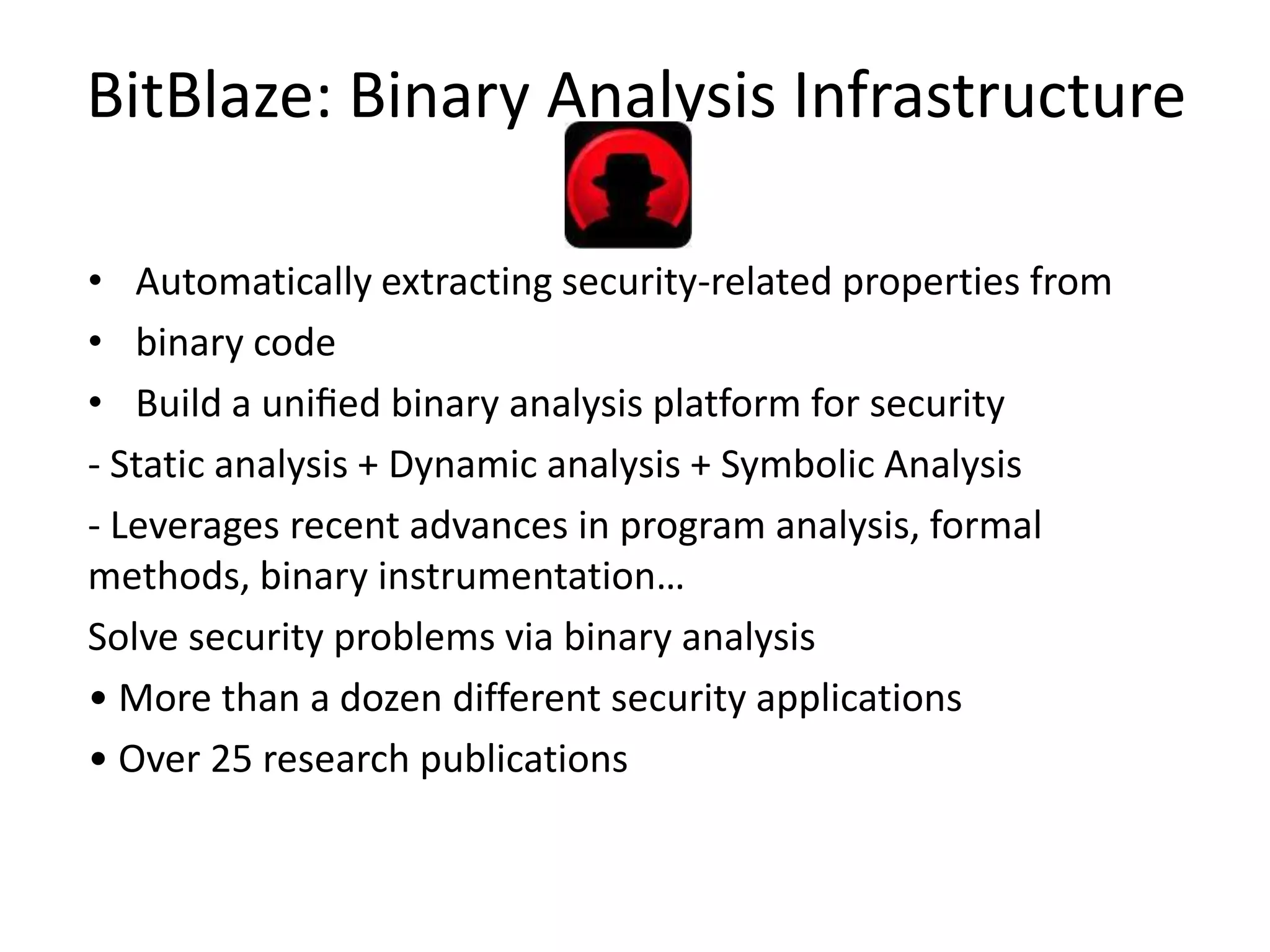 BitBlaze: Binary Analysis Infrastructure • Automatically extracting security-related properties from • binary code • Build a uniﬁed binary analysis platform for security - Static analysis + Dynamic analysis + Symbolic Analysis - Leverages recent advances in program analysis, formal methods, binary instrumentation… Solve security problems via binary analysis • More than a dozen different security applications • Over 25 research publications 