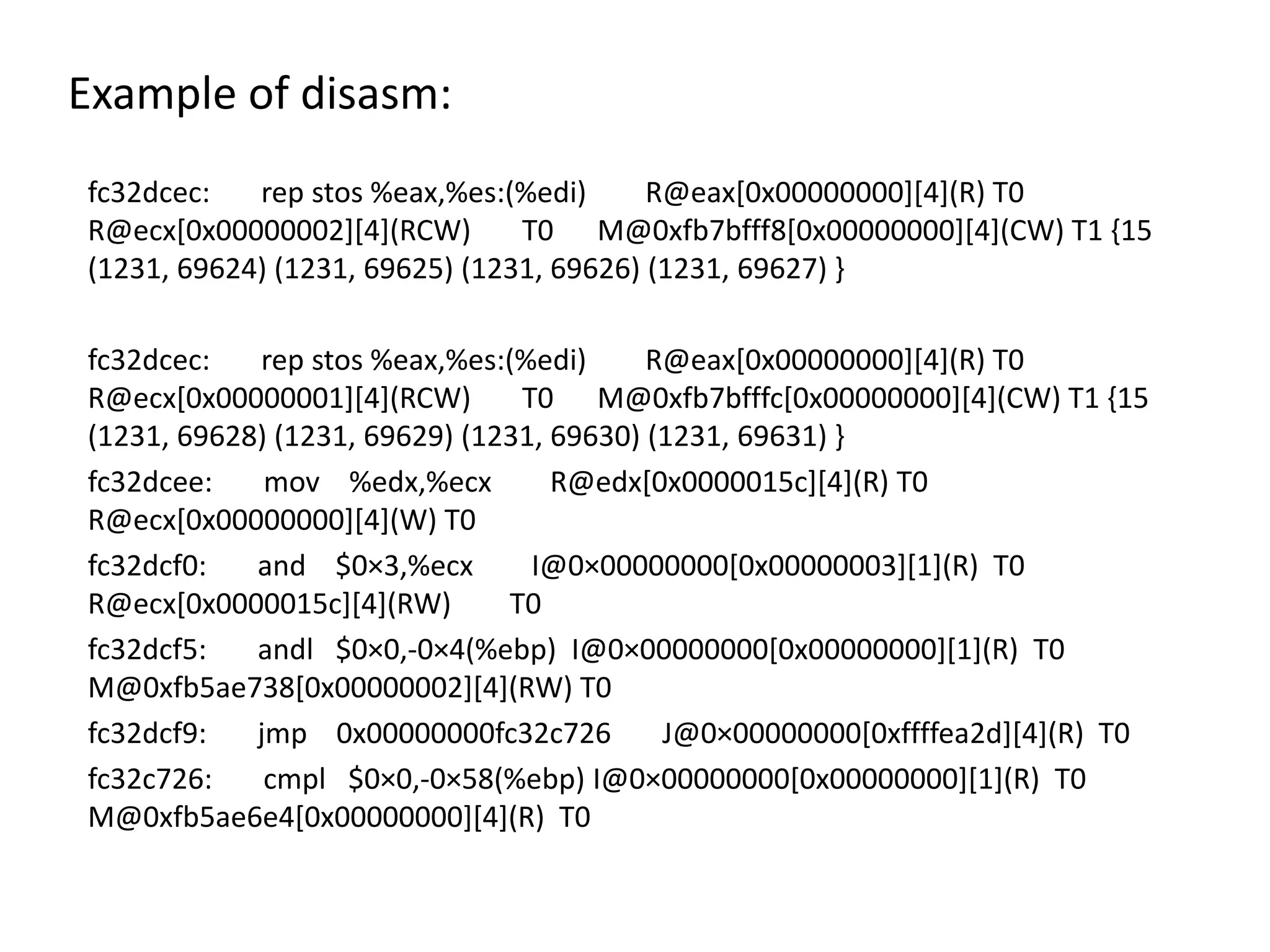 Example of disasm: fc32dcec: rep stos %eax,%es:(%edi) R@eax[0x00000000][4](R) T0 R@ecx[0x00000002][4](RCW) T0 M@0xfb7bfff8[0x00000000][4](CW) T1 {15 (1231, 69624) (1231, 69625) (1231, 69626) (1231, 69627) } fc32dcec: rep stos %eax,%es:(%edi) R@eax[0x00000000][4](R) T0 R@ecx[0x00000001][4](RCW) T0 M@0xfb7bfffc[0x00000000][4](CW) T1 {15 (1231, 69628) (1231, 69629) (1231, 69630) (1231, 69631) } fc32dcee: mov %edx,%ecx R@edx[0x0000015c][4](R) T0 R@ecx[0x00000000][4](W) T0 fc32dcf0: and $0×3,%ecx I@0×00000000[0x00000003][1](R) T0 R@ecx[0x0000015c][4](RW) T0 fc32dcf5: andl $0×0,-0×4(%ebp) I@0×00000000[0x00000000][1](R) T0 M@0xfb5ae738[0x00000002][4](RW) T0 fc32dcf9: jmp 0x00000000fc32c726 J@0×00000000[0xffffea2d][4](R) T0 fc32c726: cmpl $0×0,-0×58(%ebp) I@0×00000000[0x00000000][1](R) T0 M@0xfb5ae6e4[0x00000000][4](R) T0 