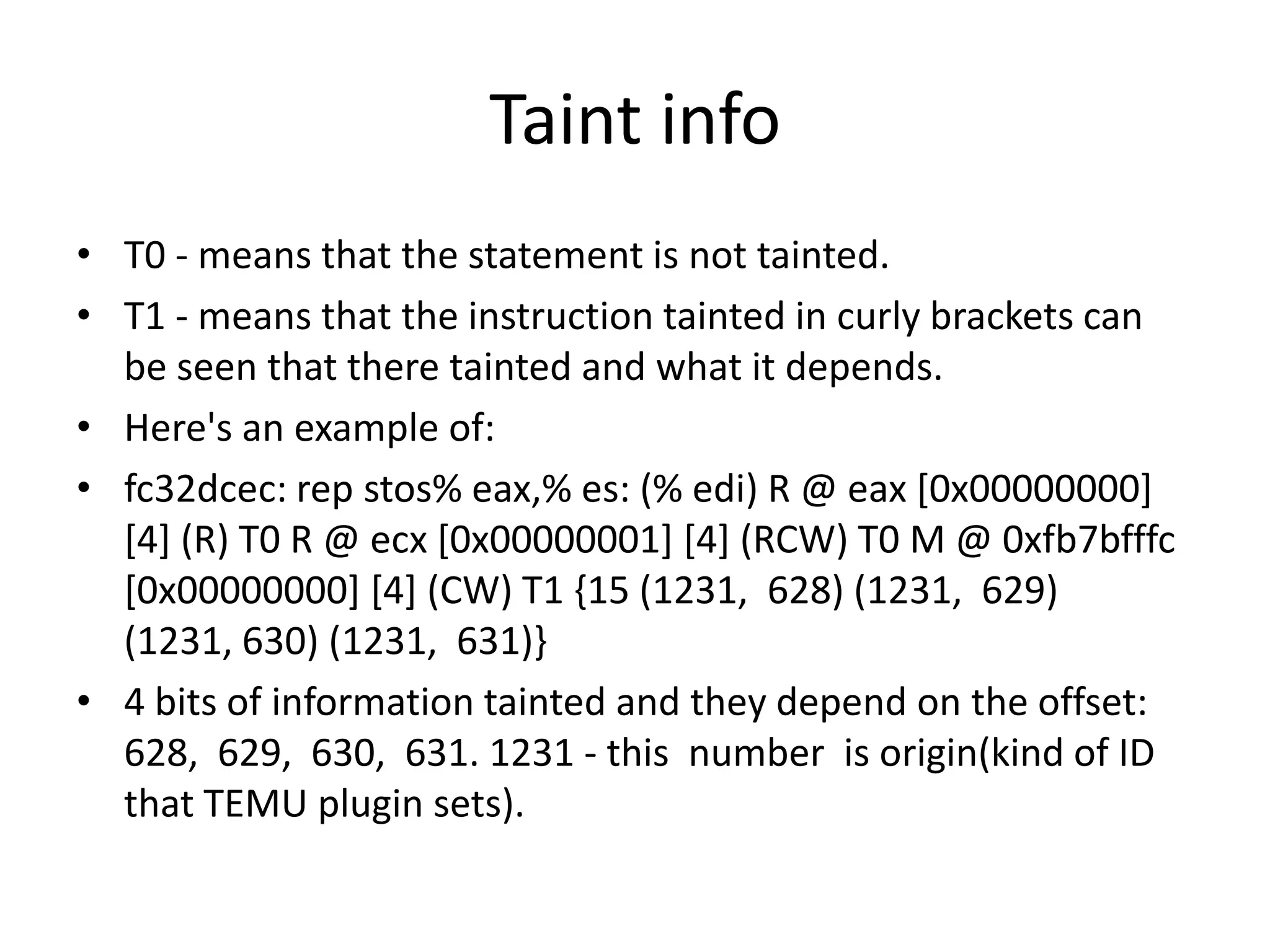 Taint info • T0 - means that the statement is not tainted. • T1 - means that the instruction tainted in curly brackets can be seen that there tainted and what it depends. • Here's an example of: • fc32dcec: rep stos% eax,% es: (% edi) R @ eax [0x00000000] [4] (R) T0 R @ ecx [0x00000001] [4] (RCW) T0 M @ 0xfb7bfffc [0x00000000] [4] (CW) T1 {15 (1231, 628) (1231, 629) (1231, 630) (1231, 631)} • 4 bits of information tainted and they depend on the offset: 628, 629, 630, 631. 1231 - this number is origin(kind of ID that TEMU plugin sets). 