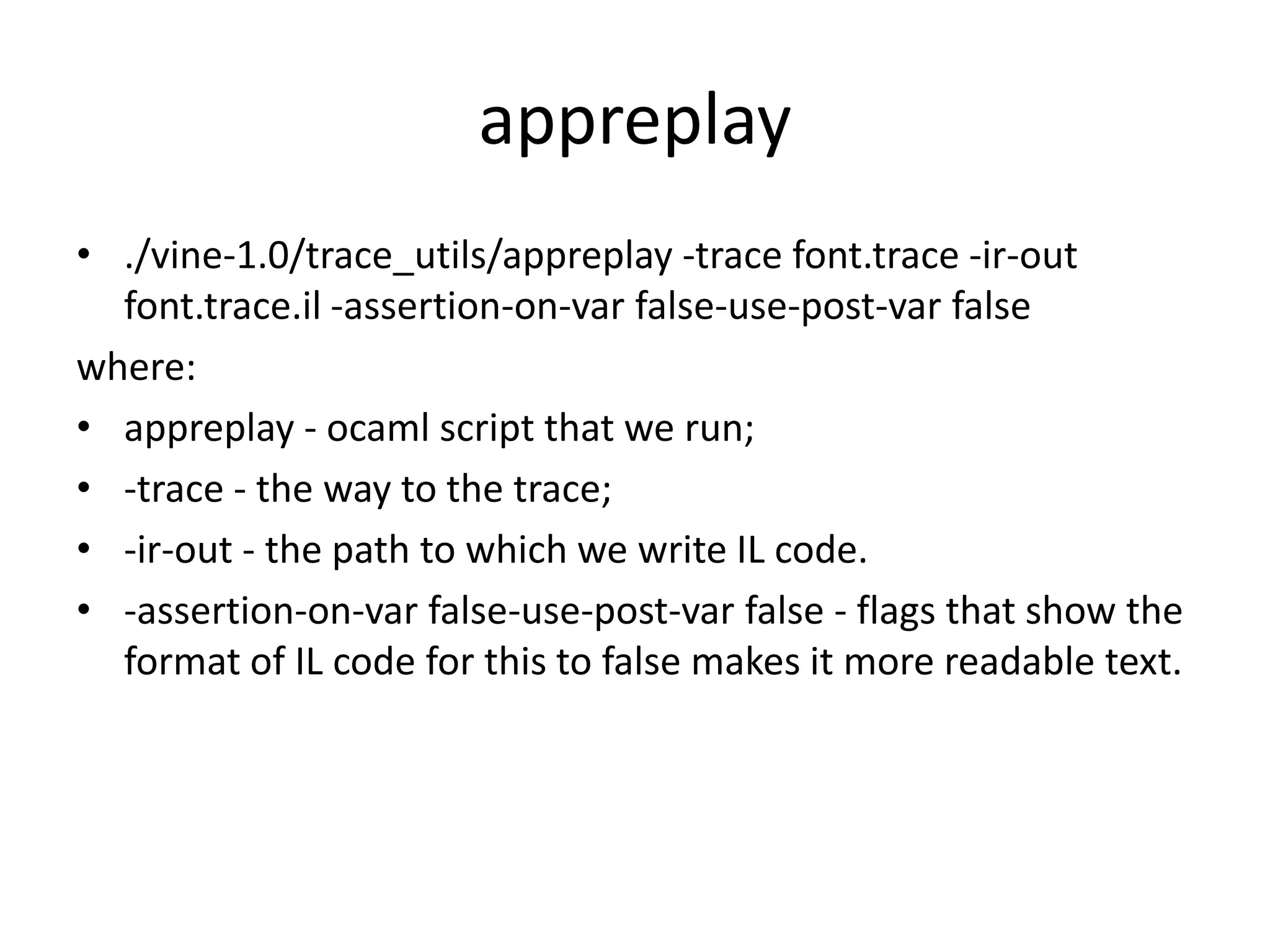appreplay • ./vine-1.0/trace_utils/appreplay -trace font.trace -ir-out font.trace.il -assertion-on-var false-use-post-var false where: • appreplay - ocaml script that we run; • -trace - the way to the trace; • -ir-out - the path to which we write IL code. • -assertion-on-var false-use-post-var false - flags that show the format of IL code for this to false makes it more readable text. 