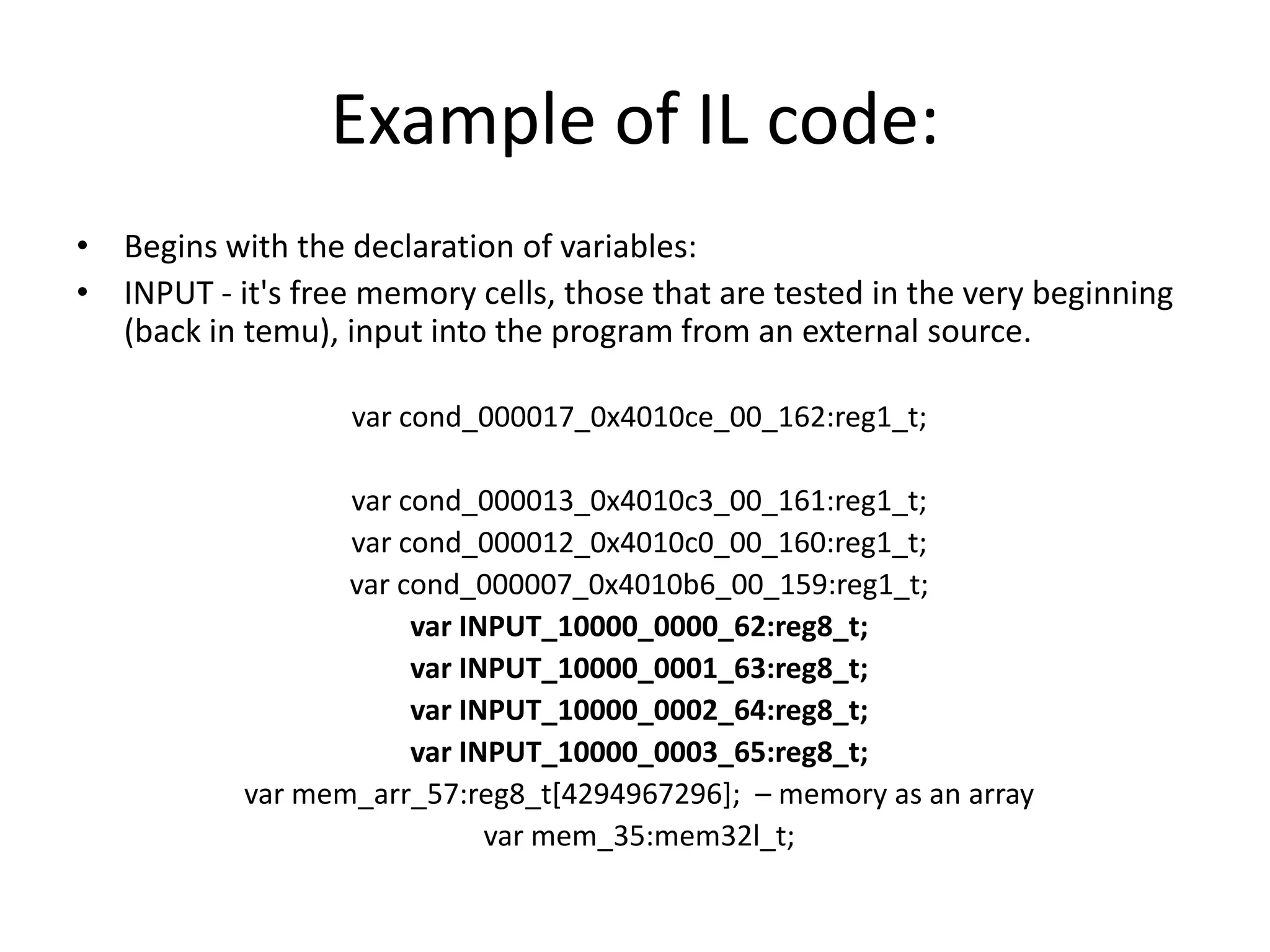 Example of IL code: • Begins with the declaration of variables: • INPUT - it's free memory cells, those that are tested in the very beginning (back in temu), input into the program from an external source. var cond_000017_0x4010ce_00_162:reg1_t; var cond_000013_0x4010c3_00_161:reg1_t; var cond_000012_0x4010c0_00_160:reg1_t; var cond_000007_0x4010b6_00_159:reg1_t; var INPUT_10000_0000_62:reg8_t; var INPUT_10000_0001_63:reg8_t; var INPUT_10000_0002_64:reg8_t; var INPUT_10000_0003_65:reg8_t; var mem_arr_57:reg8_t[4294967296]; – memory as an array var mem_35:mem32l_t; 