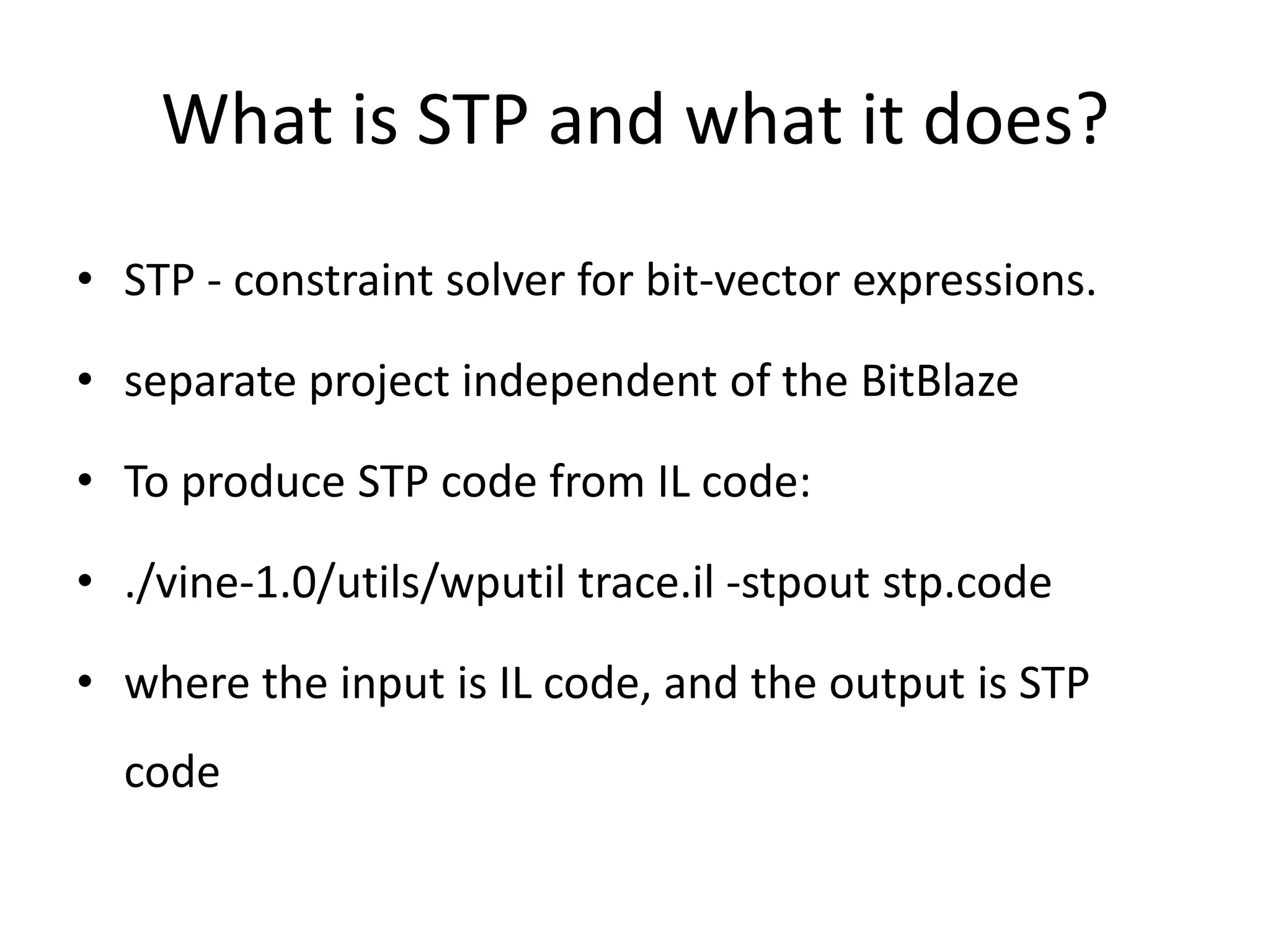 What is STP and what it does? • STP - constraint solver for bit-vector expressions. • separate project independent of the BitBlaze • To produce STP code from IL code: • ./vine-1.0/utils/wputil trace.il -stpout stp.code • where the input is IL code, and the output is STP code 