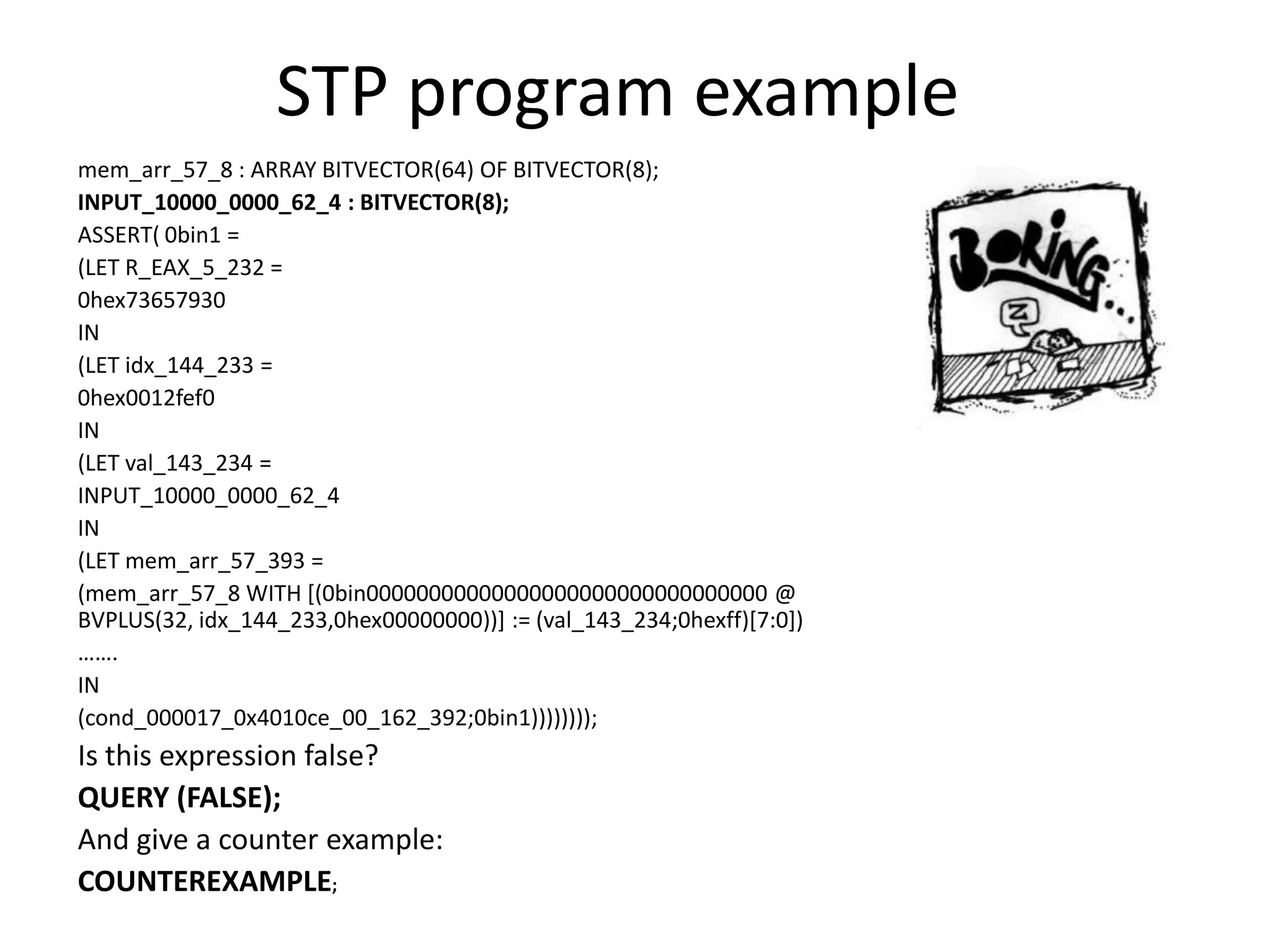 STP program example mem_arr_57_8 : ARRAY BITVECTOR(64) OF BITVECTOR(8); INPUT_10000_0000_62_4 : BITVECTOR(8); ASSERT( 0bin1 = (LET R_EAX_5_232 = 0hex73657930 IN (LET idx_144_233 = 0hex0012fef0 IN (LET val_143_234 = INPUT_10000_0000_62_4 IN (LET mem_arr_57_393 = (mem_arr_57_8 WITH [(0bin00000000000000000000000000000000 @ BVPLUS(32, idx_144_233,0hex00000000))] := (val_143_234;0hexff)[7:0]) ……. IN (cond_000017_0x4010ce_00_162_392;0bin1)))))))); Is this expression false? QUERY (FALSE); And give a counter example: COUNTEREXAMPLE; 