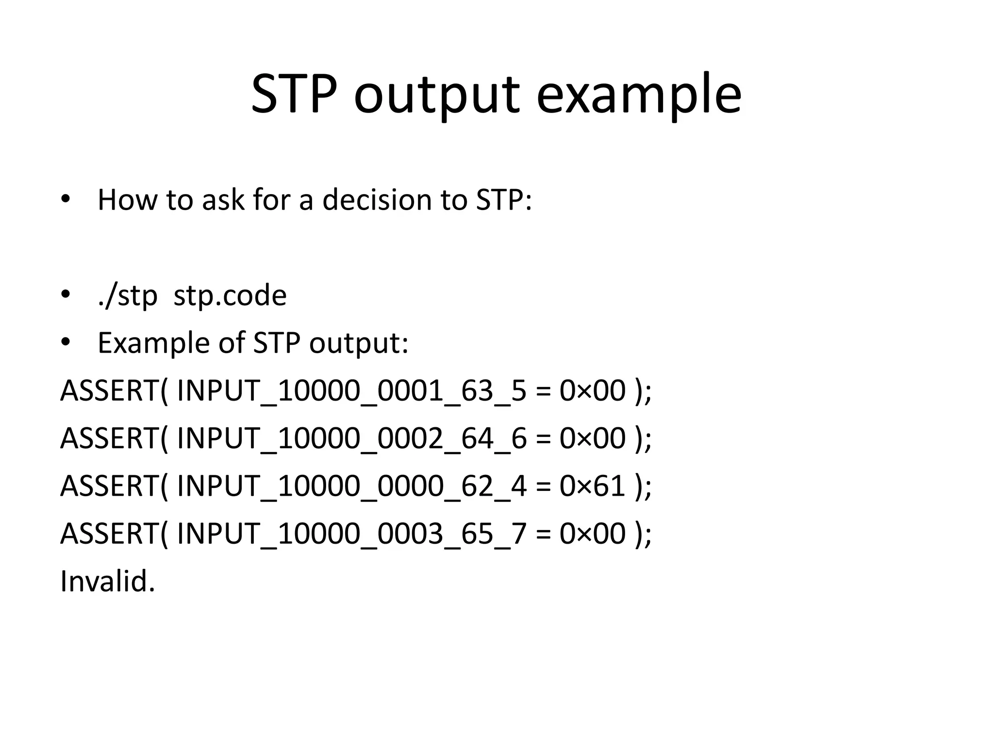 STP output example • How to ask for a decision to STP: • ./stp stp.code • Example of STP output: ASSERT( INPUT_10000_0001_63_5 = 0×00 ); ASSERT( INPUT_10000_0002_64_6 = 0×00 ); ASSERT( INPUT_10000_0000_62_4 = 0×61 ); ASSERT( INPUT_10000_0003_65_7 = 0×00 ); Invalid. 