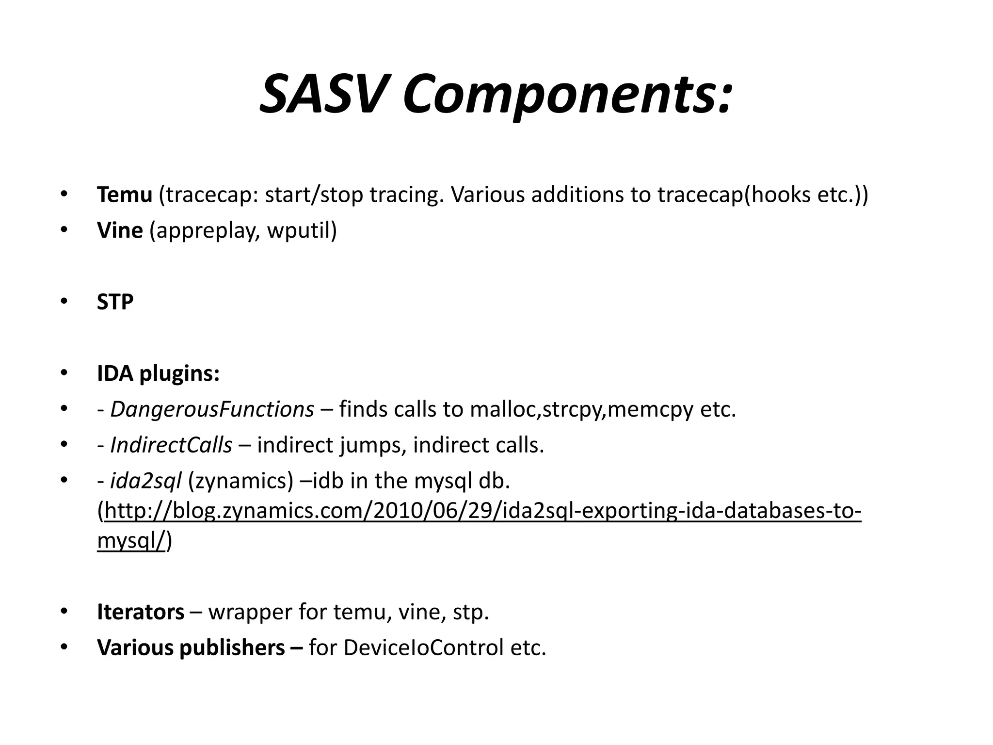 SASV Components: • Temu (tracecap: start/stop tracing. Various additions to tracecap(hooks etc.)) • Vine (appreplay, wputil) • STP • IDA plugins: • - DangerousFunctions – finds calls to malloc,strcpy,memcpy etc. • - IndirectCalls – indirect jumps, indirect calls. • - ida2sql (zynamics) –idb in the mysql db. (http://blog.zynamics.com/2010/06/29/ida2sql-exporting-ida-databases-to- mysql/) • Iterators – wrapper for temu, vine, stp. • Various publishers – for DeviceIoControl etc. 