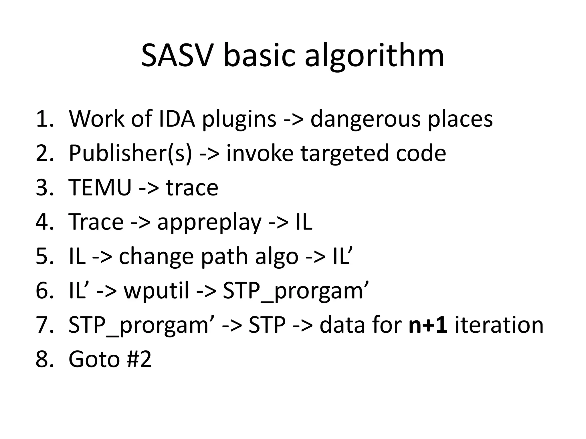 SASV basic algorithm 1. Work of IDA plugins -> dangerous places 2. Publisher(s) -> invoke targeted code 3. TEMU -> trace 4. Trace -> appreplay -> IL 5. IL -> change path algo -> IL’ 6. IL’ -> wputil -> STP_prorgam’ 7. STP_prorgam’ -> STP -> data for n+1 iteration 8. Goto #2 