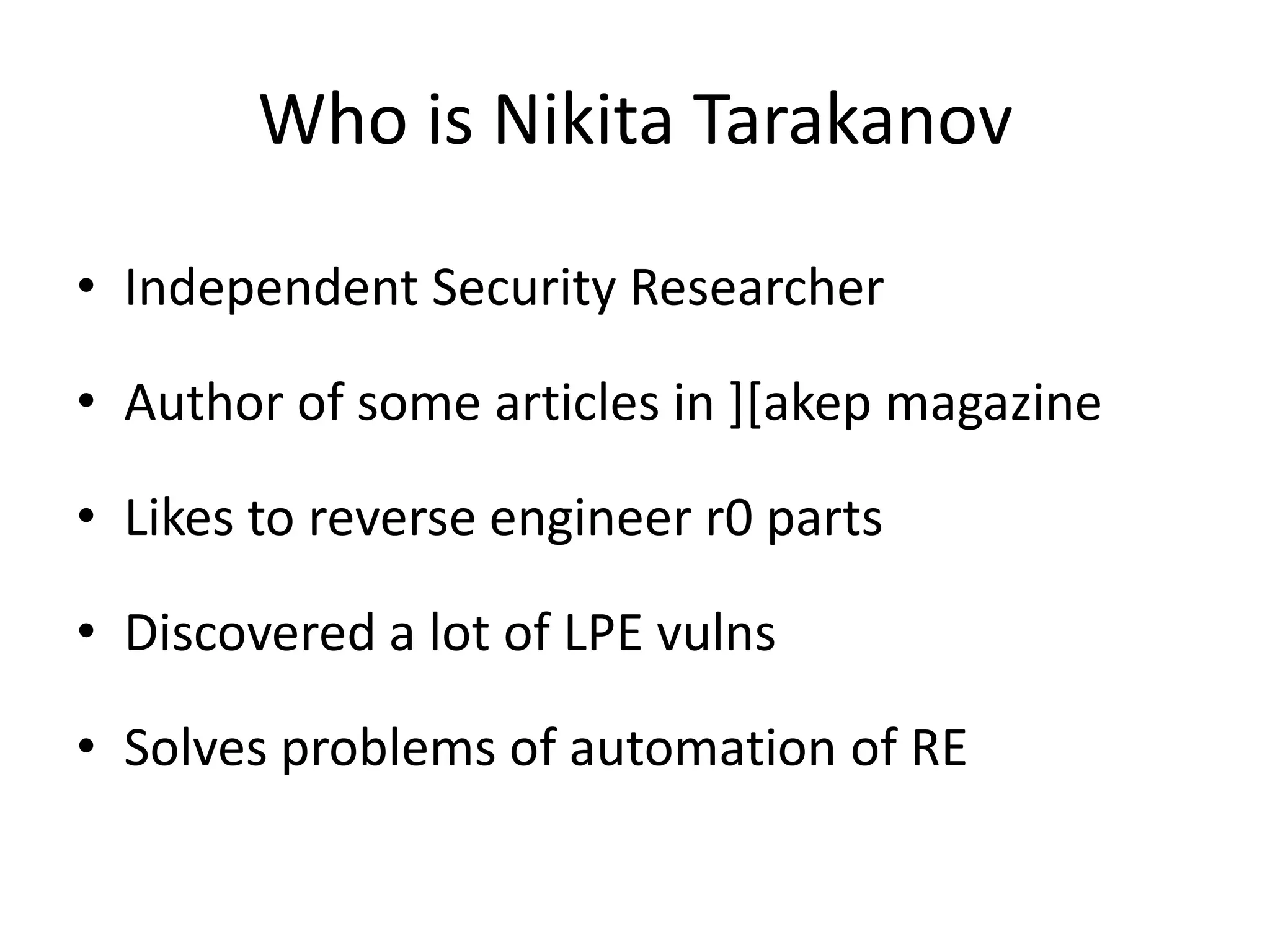 Who is Nikita Tarakanov • Independent Security Researcher • Author of some articles in ][akep magazine • Likes to reverse engineer r0 parts • Discovered a lot of LPE vulns • Solves problems of automation of RE 