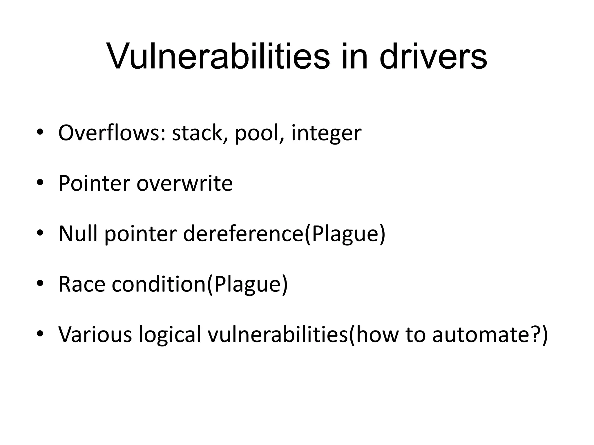 Vulnerabilities in drivers • Overflows: stack, pool, integer • Pointer overwrite • Null pointer dereference(Plague) • Race condition(Plague) • Various logical vulnerabilities(how to automate?) 