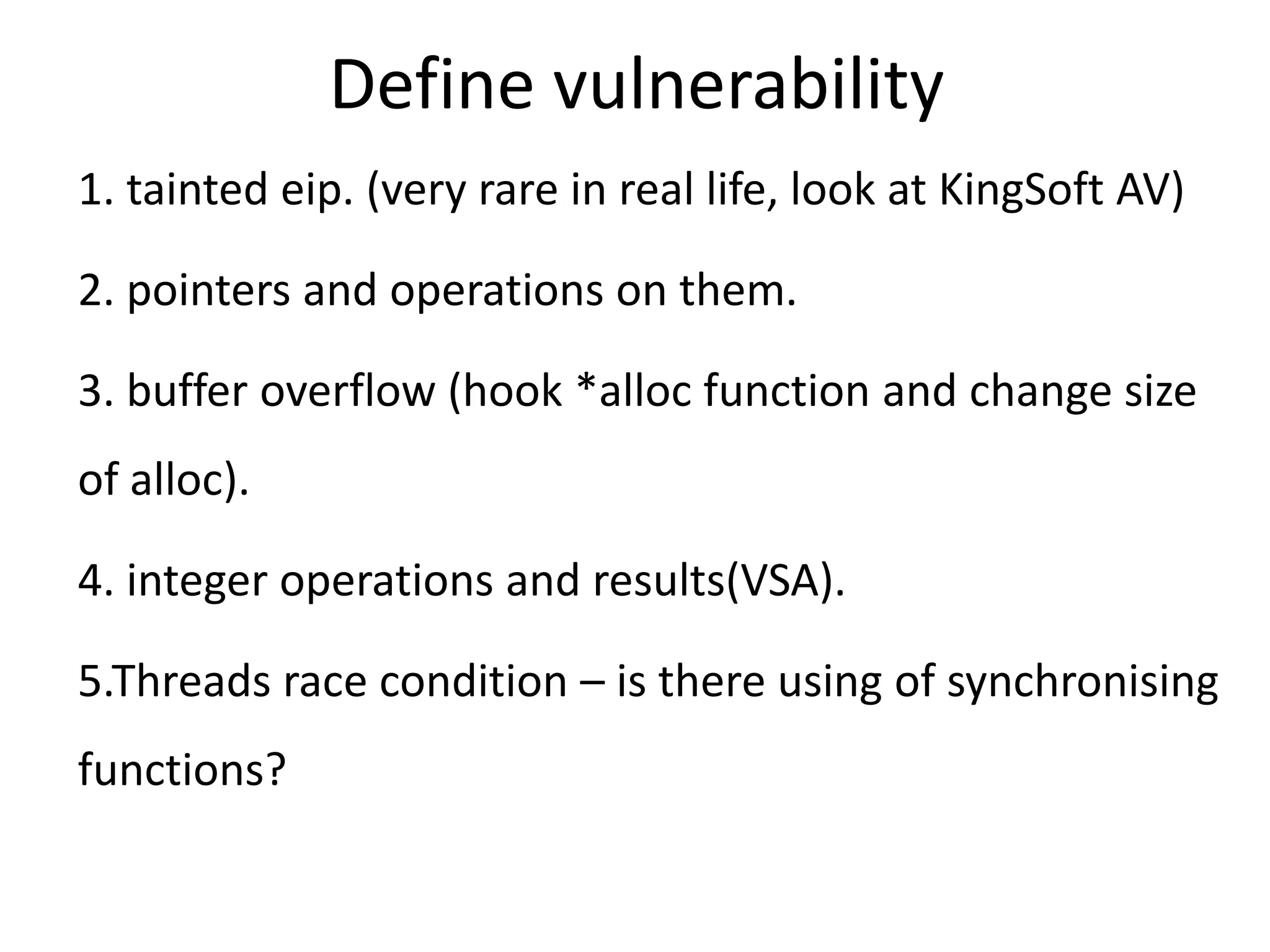 Define vulnerability 1. tainted eip. (very rare in real life, look at KingSoft AV) 2. pointers and operations on them. 3. buffer overflow (hook *alloc function and change size of alloc). 4. integer operations and results(VSA). 5.Threads race condition – is there using of synchronising functions? 