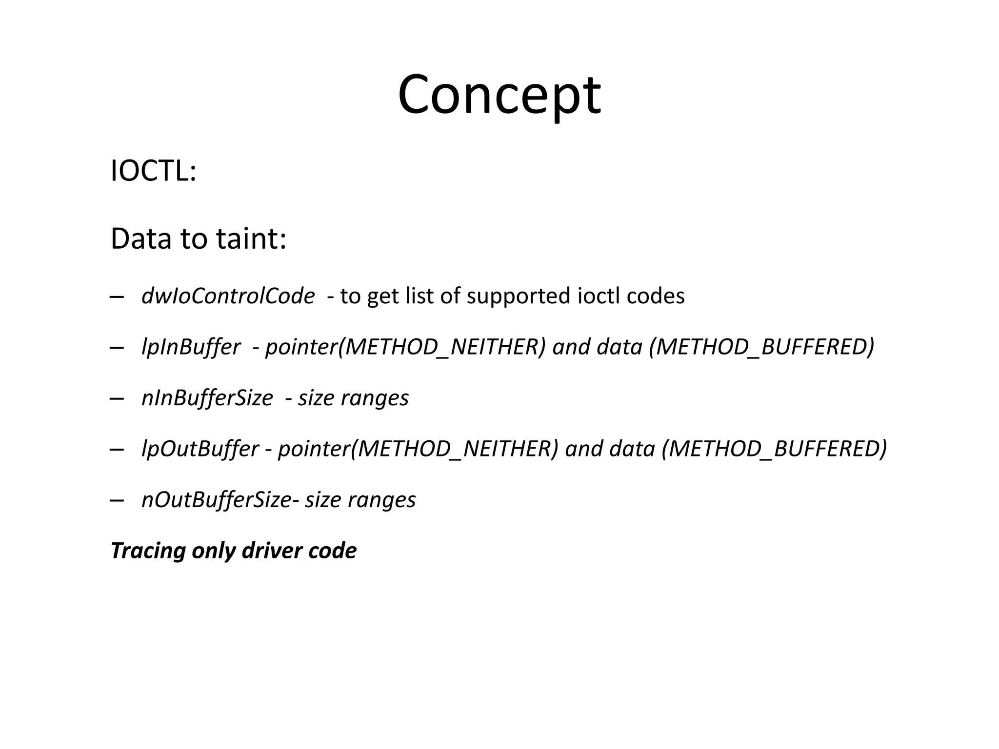 Concept IOCTL: Data to taint: – dwIoControlCode - to get list of supported ioctl codes – lpInBuffer - pointer(METHOD_NEITHER) and data (METHOD_BUFFERED) – nInBufferSize - size ranges – lpOutBuffer - pointer(METHOD_NEITHER) and data (METHOD_BUFFERED) – nOutBufferSize- size ranges Tracing only driver code 