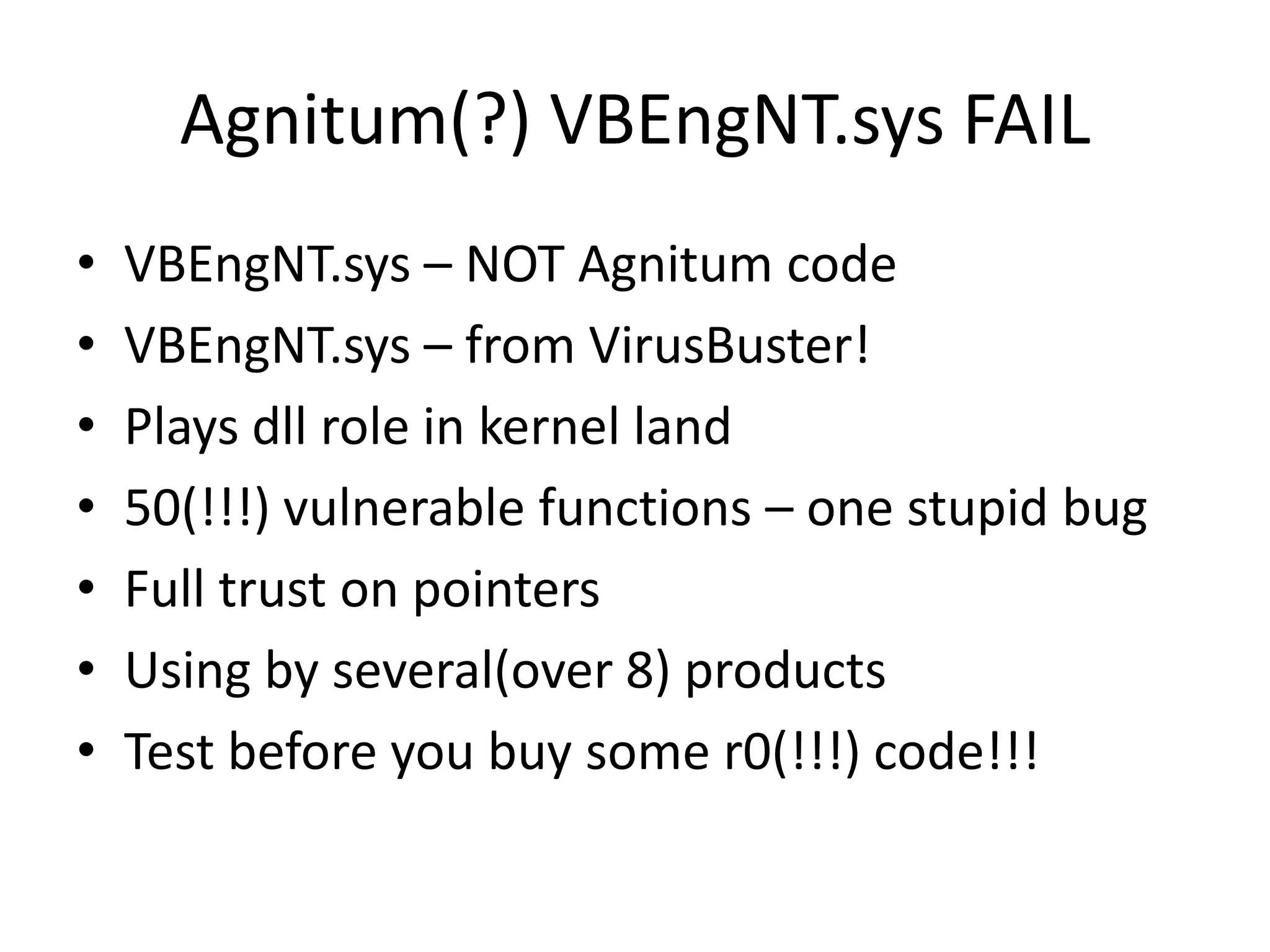 Agnitum(?) VBEngNT.sys FAIL • VBEngNT.sys – NOT Agnitum code • VBEngNT.sys – from VirusBuster! • Plays dll role in kernel land • 50(!!!) vulnerable functions – one stupid bug • Full trust on pointers • Using by several(over 8) products • Test before you buy some r0(!!!) code!!! 