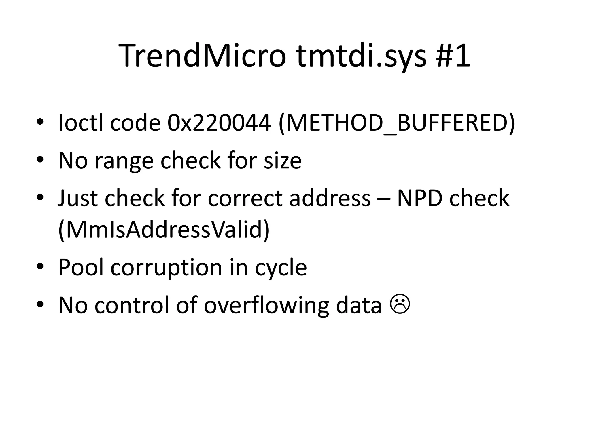TrendMicro tmtdi.sys #1 • Ioctl code 0x220044 (METHOD_BUFFERED) • No range check for size • Just check for correct address – NPD check (MmIsAddressValid) • Pool corruption in cycle • No control of overflowing data  
