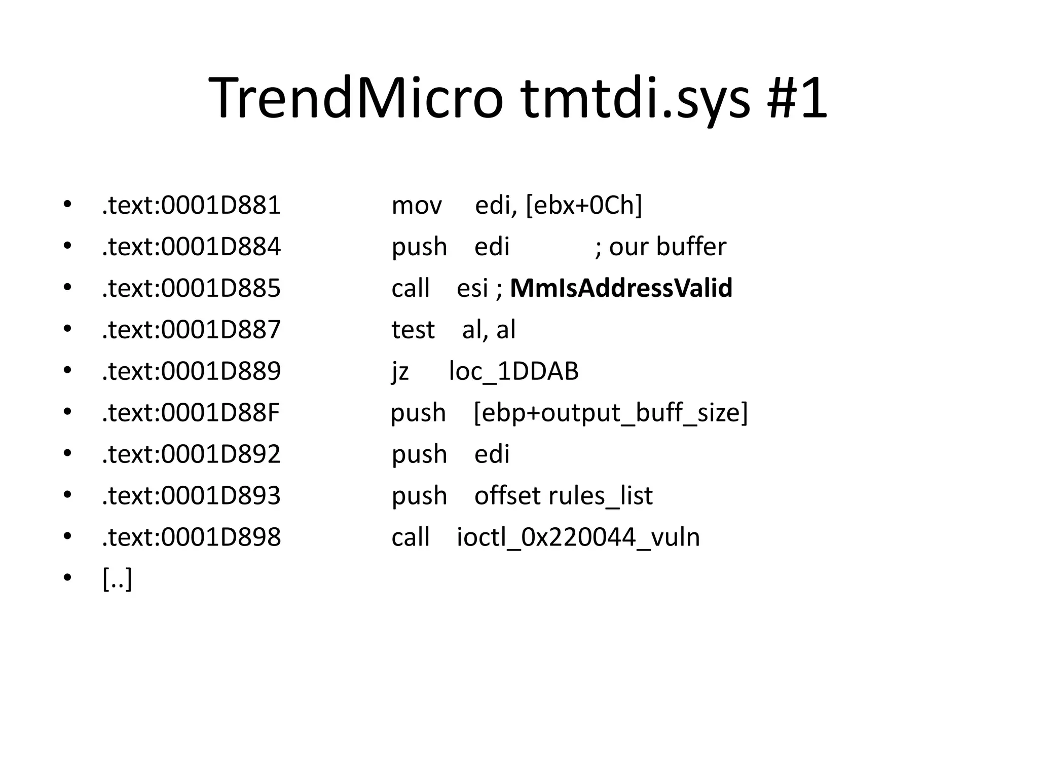 TrendMicro tmtdi.sys #1 • .text:0001D881 mov edi, [ebx+0Ch] • .text:0001D884 push edi ; our buffer • .text:0001D885 call esi ; MmIsAddressValid • .text:0001D887 test al, al • .text:0001D889 jz loc_1DDAB • .text:0001D88F push [ebp+output_buff_size] • .text:0001D892 push edi • .text:0001D893 push offset rules_list • .text:0001D898 call ioctl_0x220044_vuln • [..] 