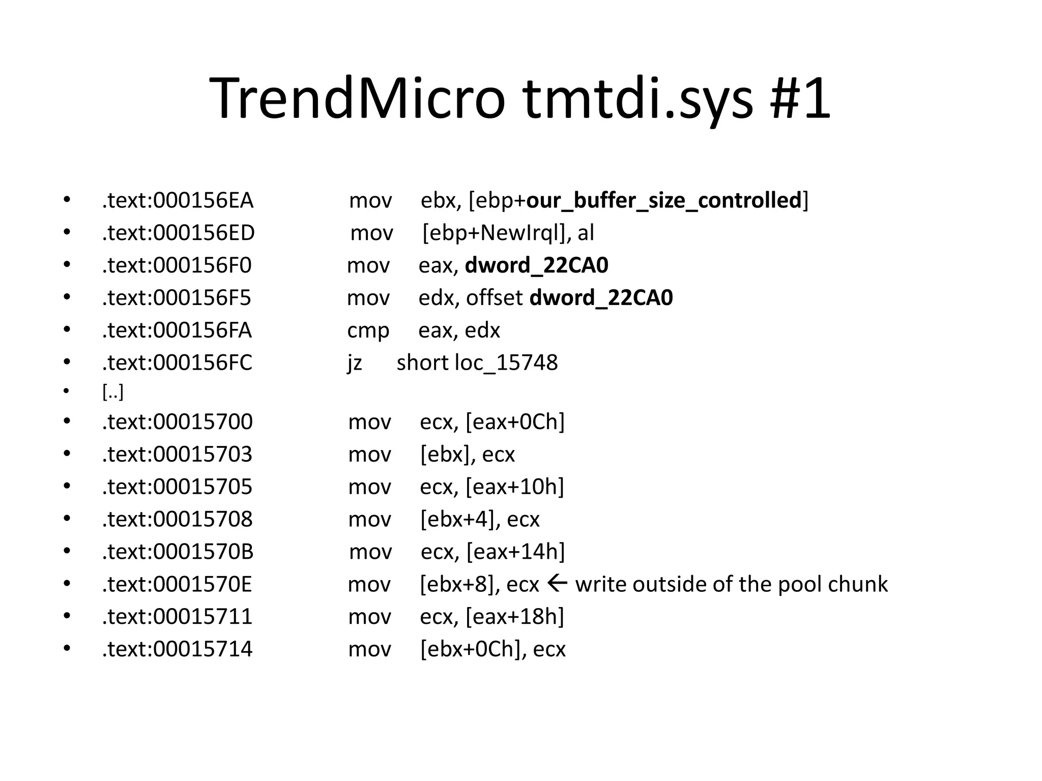 TrendMicro tmtdi.sys #1 • .text:000156EA mov ebx, [ebp+our_buffer_size_controlled] • .text:000156ED mov [ebp+NewIrql], al • .text:000156F0 mov eax, dword_22CA0 • .text:000156F5 mov edx, offset dword_22CA0 • .text:000156FA cmp eax, edx • .text:000156FC jz short loc_15748 • [..] • .text:00015700 mov ecx, [eax+0Ch] • .text:00015703 mov [ebx], ecx • .text:00015705 mov ecx, [eax+10h] • .text:00015708 mov [ebx+4], ecx • .text:0001570B mov ecx, [eax+14h] • .text:0001570E mov [ebx+8], ecx  write outside of the pool chunk • .text:00015711 mov ecx, [eax+18h] • .text:00015714 mov [ebx+0Ch], ecx 