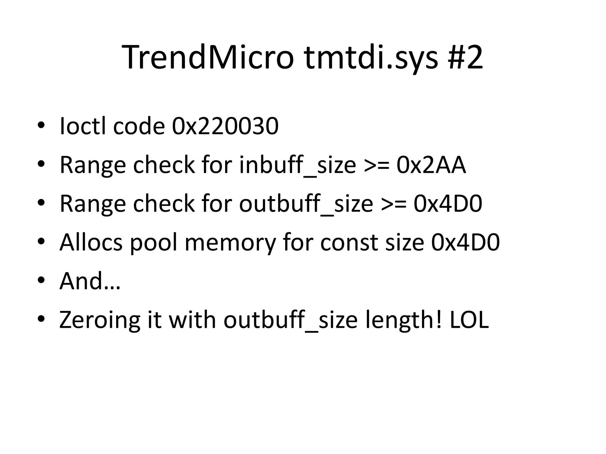 TrendMicro tmtdi.sys #2 • Ioctl code 0x220030 • Range check for inbuff_size >= 0x2AA • Range check for outbuff_size >= 0x4D0 • Allocs pool memory for const size 0x4D0 • And… • Zeroing it with outbuff_size length! LOL 